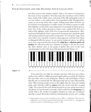 Example 1.1
PITCH NOTATION AND THE DIATONIC PITCH COLLECTION 5
a column of air in a wind instrument, a drumhead. Measuring the frequencies of
notes reveals that an octave above a given note is exactly twice its frequency, and
that an octave below it is exactly half its frequency. For example, A above middle
C (the note we use as a reference for tuning) has a frequency of 440 cycles per
second; the A an octave higher has a frequency of 880 cycles per second, and the
Aan octave below A 440 has a frequency of 220 cycles per second.”
If music had remained a single melody, letter names would probably
have sufficed for notating pitch. As music became more complex, however,
new ways of indicating pitch were developed in the early medieval period,
from roughly a.p. 900 to 1200. One of the first such methods attempted to
indicate relative pitch by drawing the notes higher or lower on the unlined
page (Example 1.la). Later a single guideline was added as a point of ref-
erence (Example 1.1b), and then two, and this system evolved into staff
notation, in which the various lines and spaces of a four-line staff desig-
nated specific notes (Example 1.1c). A fifth line was added later, and the
five-line staff became the standard system for notating music throughout
the common-practice period (Example 1.1d).
B.
a ge
a4
.
u - a
C
ae a
|
*
D.
fh.
x = |
=
E. o
= = =
e
oe
pis
2. The term hertz named after the German physicist Heinrich Hertz, is commonly used to in-
dicate frequency—for example, 440 hertz. For a more extensive discussion of the acoustics
of musical sounds, see Appendix I.
V7
=4a
 