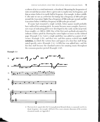6 (CH. 1] PITCH AND INTERVALS
Example 1.2
Clefs are signs that designate the lines and spaces of the staff to repre-
sent the various pitches of the scale. The most important clefs in use in the
common-practice period are the treble clef and the bass clef. The treble
clef, also called the G clef, assigns the second staff line from the bottom to G
above middle C; middle C is the first extra or ledger line below the staff.
The bass clef, or F clef, assigns the fourth staff line from the bottom of the
staff to F below middle C; middle C, therefore, is the first ledger line
above the staff. These two clefs bracketed together form the grand staff
(Example 1.le), used for piano music or keyboard reductions of music writ-
ten for other performing groups.
There is another clef, the C clef, that locates middle C on one of the staff
lines. Two C clefs are still in use; the alto clef, which locates middle C on
the middle staff line, is used in music for the viola, and the tenor clef,
which locates middle C on the fourth line from the bottom, is used occasion-
ally in music for the cello, bassoon, and trombone. In Example 1.2, a series
of five pitches beginning with middle C (C-G-A-B-C) is written in four dif-
ferent clefs. This example makes clear why we have different clefs; even this
narrow-range melody fits better on some staves than others.
treble clef alto clef tenor clef bass clef
h rita eo eo
Ve wey 2
L haul
I ant 1
1h a Wall
2. HW
XY ij
eo
The musical examples in this text will employ the treble and bass clefs. It
is imperative that you can read pitches in both these clefs quickly and accu-
rately; see Chapter | in the Workbook for drills in rapid pitch reading.
PITCH REGISTER AND PITCH CLASS
When discussing or writing about music, we often need to refer to a note in
a specific octave range or register. One system for specifying the octave loca-
tion of a pitch designates middle C “cl” and calls the C’s on the piano, start-
ing from the lowest, CC, C, c, ce! c?, c?, and so forth. In this book we will use
a system now in common use among music theorists and acousticians that
designates the lowest C on the piano C! and calls the C’s in the following oc-
taves C’, C?, and so forth, up to C’. The same superscript numbers are used
for all the pitches in that octave, so that we can designate any pitch in its
specific octave.
 