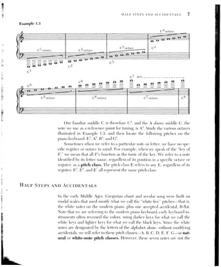 § [CH. 1] PITCH AND INTERVALS
only pitches that tonal music has used. As early as the Renaissance, additional
notes were added to the scale, often to create leading tones in cadences, and
by the late sixteenth century, keyboard instruments had the same set of white
and black keys as the modern piano. If we count all the keys between middle
C (C*) and the C an octave higher (C”), we see that the octave is divided into
twelve different pitches, not seven. The distance between any two adjacent
keys is called a half step or semitone. It is the smallest distance between
two pitches commonly used in Western music. In the tuning system in use
since about 1800, called equal temperament, each of the twelve half steps
within the octave is exactly equalin size. The twelve-note scale, including all
the white kevs and black keys of the piano, is called the chromatic scale.
We write these additional pitches through the use of accidentals. A
sharp sign (#) raises the pitch of a note by one half step, a flat sign (5) low-
ers the pitch by one half step, and a natural sign (4) cancels a previous
sharp ov flat (Fxunple Tota’ The notation of pite
tches aOccasionall roe
quire a double accidental: a double sharp
(x) raises a note by two half steps.
or a whole step, and a double flat (b) lowers a tone by two half steps, or a
whole step (Example 1.4b). Accidentals allow us to expand the seven natural
or white-key pitch classes into the twelve different pitch classes within the
octave, the chromatic pitch collection that includes all the pitches nor-
mally emploved in Western music (Example 1.4d).
O
Example 1.4
A, B.
4 T
—T Mt
mo
y
4 | t t tt
bw vw
C.
|
va a.
|
|
Hh,
|
i
W
i
eT
MN
Accidentals also allow us to notate a single pitch in different wavs. The
black kev between C and D, for example, mav be called C¥ or Db, depending
on the context. We sav that such notes are enharmonic spellings of the same
pitch class—identical sounds written, or spelled, different ways. Some other
examples of enharmonic notation appear in Example 1.4c. The reasons why
different situations and musical contexts require different spellings of the
same note will become clear in the course of our discussion in later chapters.
 