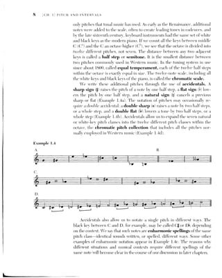 THE NATURAL OR WHITE-KEY INTERVALS 9
THE NATURAL OR WHITE-KEY INTERVALS
Example 1.5
Since music theory is primarily concerned with relationships between two or
more pitches, we need an accurate way of measuring the distance between
pitches. Two pitches considered as a unit represent what we call a dyad, and the
distance between the two pitches of a dyad is called an interval. The interval
between two pitches sounded successively is called a melodic interval; the in-
terval between two notes sounded at the same time is called a harmonic inter-
val. Example 1.5 illustrates these two types of intervals. The upper and lower
lines played separately form a series of horizontal or melodic intervals; when
they are played together, they form a series ofvertical or harmonic intervals.
Example 1.6
We can determine the class of the interval (2nd, 4th, 7th) between the
two pitches of a dyad by counting the letter names of the pitches from one
to the other, including the first and last notes. For example, the interval
from A up to B is a 2nd (A-B), from D up to G is a 4th (D-E-F-G), and from
C down to E is a 6th (C B A G F E). For the moment, we will restrict our
discussion of spelling and notating intervals to natural, white-note pitch
classes. Cominit the intervals between all the natural pitch classes to mem-
ory, since they will form the basis for spelling intervals with accidentals.
L Major and minor Pnds As vor Took at the piano Kevhoard Val see
that adjacent white kevs (or notes) are a 2nd apart. Since most of these
white kevs are separated by a black kev, the seconds between them
consist of two half steps (C-D, D-E, F-G, G-A, and A-B). Two pairs of
kevs, however, E-F and B-C, do not have an intervening black kev, and
therefore the 2nds between them consist of only one half step. In order
to distingnish Che (wo sizes of Inds. we call the larger secoricl, which
consists of bvo half steps. a major 2nd, abbroaiated M2. The major
2nd is also called a whole step or whole tone. The smaller second.
consisting of one half step, is called a minor 2nd, abbreviated m2.
natural major 2nds natural minor 2nds
' 1 i LJ
T I T 1 1
I I i |
ra TT a) mel
|
_| _ T |
bad TT
eo I
Ht t
D E F G G A A B
Ty
7
lee
~
 
