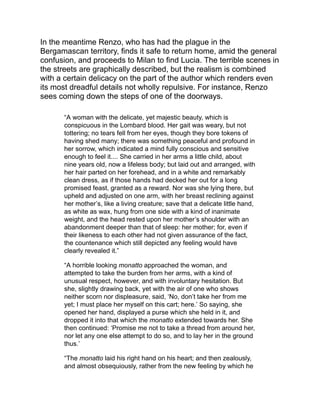 was, as it were, subdued, than on account of the unlooked-for
reward, hastened to make a little room on the car for the infant
dead. The lady, giving it a kiss on the forehead, laid it on the spot
prepared for it, as upon a bed, arranged it there, covering it with a
pure white linen cloth, and pronounced the parting words:
‘Farewell, Cecilia! rest in peace! This evening we, too, will join
you, to rest together forever. In the meanwhile, pray for us; for I
will pray for you and the others.’ Then, turning again to the
monatto, ‘You,’ said she, ‘when you pass this way in the evening,
may come to fetch me too, and not me only.’
“So saying, she re-entered the house, and, after an instant,
appeared at the window, holding in her arms another more dearly-
loved one, still living, but with the marks of death on its
countenance. She remained to contemplate these so unworthy
obsequies of the first child, from the time the car started until it
was out of sight, and then disappeared. And what remained for
her to do, but to lay upon the bed the only one that was left her,
and to stretch herself beside it, that they might die together, as the
flower already full blown upon the stem falls together with the bud
still enfolded in its calyx, under the scythe which levels alike all
the herbage of the field.”
Renzo learns that Lucia has been taken to the Lazaretto, and he
proceeds thither. The scenes in that dreadful abode of suffering are
described in detail. Here he meets Father Cristoforo, who in tending
the sick is already falling a victim.
“His voice was feeble, hollow, and as changed as everything else
about him. His eye alone was what it always was, or had
something about it even more bright and resplendent; as if
Charity, elevated by the approaching end of her labors, and
exulting in the consciousness of being near her source, restored
to it a more ardent and purer fire than that which infirmity was
every hour extinguishing.”
Renzo learns that Don Rodrigo himself is lying unconscious in one of
the miserable hovels, and, filled at first with rage at the recollection
of the man who has caused him so much wretchedness, he is at last
brought, by the commanding reproofs of Father Cristoforo, into such
a forgiving spirit that he can pray for his enemy’s salvation.
 