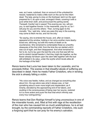 Renzo seeks Lucia in vain amid the procession of the few persons
who were going forth cured from the Lazaretto, but he finds her at
last, convalescent in one of the little huts in the woman’s quarters. A
very characteristic conversation ensued between the lovers in regard
to the binding nature of her vow, which Renzo naturally disputes, and
calls Father Cristoforo to remonstrate and interpose. The good father
consolingly tells Lucia that she had no right to offer to the Lord the
will of another to whom she was already pledged; and by virtue of
the authority of the church he absolves her from her vow. It is not
long until the lovers, restored to their former happiness, leave the
Lazaretto; and the book concludes with the consummation of their
wishes—their marriage, and a happy wedded life.
A great deal of quiet satire pervades the story. Take, for instance, the
following, in the description of Lecco, at the very opening of the
book:
“At the time the events happened which we undertake to recount,
this town, already of considerable importance, was also a place of
defense, and for that reason had the honor of lodging a
commander, and the advantage of possessing a fixed garrison of
Spanish soldiers, who taught modesty to the damsels and
matrons of the country; bestowed from time to time marks of their
favor on the shoulders of a husband or a father; and never failed,
in autumn, to disperse themselves in the vineyards, to thin the
grapes, and lighten for the peasant the labors of the vintage.”
There is a great deal of homely philosophy intermixed with this
satire. For instance, the criticism of
“those prudent persons who shrink back with alarm from the
extreme of virtue as well as vice, are forever proclaiming that
perfection lies in the medium between the two, and fix that
medium exactly at the point which they have reached, and where
they find themselves very much at their ease.”
These delicate touches come in most appropriately, and, as it were,
spontaneously from the context. They are never lugged in head
 