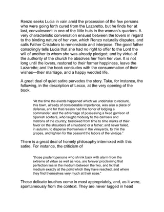 foremost, for the evident purpose of saying a good thing.
The book abounds in apt similes; for instance, in the following
description of Perpetua’s vain efforts to keep a secret:
“But certain it is that such a secret in the poor woman’s breast
was like very new wine in an old and badly-hooped cask, which
ferments, and bubbles, and boils, and if it does not send the bung
into the air, works itself about till it issues in froth, and penetrates
between the staves, and oozes out in drops here and there, so
that one can taste it, and almost decide what kind of wine it is.”
When the bravoes, led by Griso, in the guise of a pilgrim, attempt to
carry off Lucia from her home and are suddenly thrown into
consternation by the pealing of the bell, the author tells us:
“It required all the authority of Griso to keep them together, so that
it might be a retreat and not a flight. Just as a dog urging a drove
of pigs, runs here and there after those that break the ranks,
seizes one by the ears, and drags him into the herd, propels
another with his nose, barks at a third that leaves the line at the
same moment, so the pilgrim laid hold of one of his troop just
passing the threshold, and drew him back, detained with his staff
others who had almost reached it, called after some who were
flying they knew not whither, and finally succeeded in assembling
them all in the middle of the courtyard.”
The characters are extremely well described. Perhaps the two lovers
are the least striking of any in the book. Lucia is a simple peasant
girl; Renzo, a rash, impulsive, kindly boy, easily led, a very natural,
grown-up child such as Italy produces in greater luxuriance than
colder and severer latitudes. There are no passionate love scenes in
the book. The affection of the betrothed for each other seems rather
an incident than the principal theme of the story. Don Ferrante, the
husband of Donna Prassede, is a fine type of scholastic pedantry.
The catalogue of his ridiculous acquirements in the absurd
philosophy and learning of the time, with long lists of authors now
unknown, reminds us of the studies of Don Quixote; Don Ferrante,
too, is skilled in the science of chivalry, wherein he enjoyed the title
 