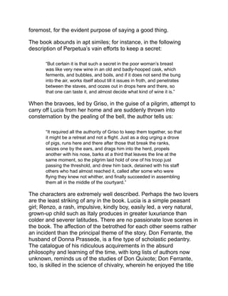 of “Professor,” and “not only argued on it in a real, masterly manner,
but, frequently requested to interfere in affairs of honor, always gave
some decision.”
The officiousness of Donna Prassede is well set forth in the
following:
“It was well for Lucia that she was not the only one to whom
Donna Prassede had to do good.... Besides the rest of the family,
all of whom were persons more or less needing amendment and
guidance—besides all the other occasions which offered
themselves to her, or she contrived to find, of extending the same
kind offices, of her own free will, to many to whom she was under
no obligations; she had also five daughters, none of whom were
at home, but who gave her much more to think about than if they
had been. Three of these were nuns, two were married; hence
Donna Prassede naturally found herself with three monasteries,
and two houses to superintend; a vast and complicated
undertaking, and the more arduous, because two husbands,
backed by fathers, mothers, and brothers; three abbesses,
supported by other dignitaries, and by many nuns, would not
accept her superintendence. It was a complete warfare, alias five
warfares, concealed, and even courteous, up to a certain point,
but ever active, ever vigilant. There was in every one of these
places a continued watchfulness to avoid her solicitude, to close
the door against her counsels, to elude her inquiries, and to keep
her in the dark, as far as possible, on every undertaking. We do
not mention the resistance, the difficulties she encountered in the
management of other still more extraneous affairs; it is well known
that one must generally do good to men by force.”
The story, like some other of the greatest works of fiction—like Don
Quixote, Les Misérables, nay, like Henry Esmond itself, is somewhat
too prolix. The long historical citations, the extracts from the edicts
and proclamations of the time, look as if the author considered it
necessary to prove his story rather than to let it prove itself. That
Renzo and Lucia should leave Father Cristoforo to die alone is, to
my mind, the most serious blemish in the book; but in spite of these
shortcomings, “The Betrothed” is entitled to one of the first places in
the front rank of the masterpieces of fiction.
 
