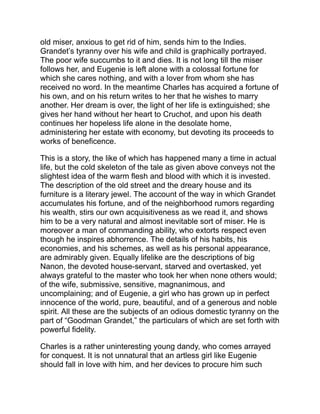 luxuries as a cake, a wax candle, and sugar for his coffee, add to the
charm of their simple love-making. The sympathy of the two women
in his sorrow contrasts sharply with the sordid calculations of the
miser, and the scene where Eugenie learns his needs by furtively
reading two of his letters (for even her good qualities are decidedly
of the French type) and then brings him her little store of gold, and
when he hesitates, begs him on her knees to take it—this scene is
very effective, as is also her despairing cry, after he departs, “O
mother, mother, if I had God’s power for one moment!”
But the more tragic parts of this simple drama are near its close,—
the stormy scene when Grandet learns that Eugenie has given
Charles her money, her imprisonment in a room of the old house, her
mother’s illness and patient death, and, ghastliest of all, the last
hours of the miser:
“So long as he could open his eyes, where the last sparks of life
seemed to linger, they used to turn at once to the door of the room
where all his treasures lay, and he would say to his daughter, in
tones that seemed to thrill with a panic of fear:
“‘Are they there still?’
“‘Yes, father.’
“‘Keep watch over the gold!... Let me see the gold.’
“Then Eugenie used to spread out the louis on a table before him,
and he would sit for whole hours with his eyes fixed on the louis in
an unseeing stare, like that of a child who begins to see for the
first time; and sometimes a weak infantine smile, painful to see,
would steal across his features.
“‘That warms me!’ he muttered more than once, and his face
expressed a perfect content.
“When the curé came to administer the sacrament, all the life
seemed to have died out of the miser’s eyes, but they lit up for the
first time for many hours at the sight of the silver crucifix, the
candlesticks, and holy water vessel, all of silver; he fixed his gaze
 