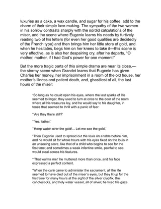 on the precious metal, and the wen on his face twitched for the
last time.
“As the priest held the gilded crucifix above him that the image of
Christ might be laid to his lips, he made a frightful effort to clutch it
—a last effort which cost him his life. He called Eugenie, who saw
nothing; she was kneeling beside him, bathing in tears the hand
that was growing cold already. ‘Give me your blessing, father,’ she
entreated. ‘Be very careful!’ the last words came from him; ‘one
day you will render an account to me of everything here below.’
Which utterance clearly shows that a miser should adopt
Christianity as his religion.”
Then follows the long waiting of Eugenie; the dastardly letter sent by
Charles after his return; the noble dignity with which she releases
him and pays his father’s creditors to preserve the honor of one who
is quite careless of it himself, and then resigns herself to her
hopeless destiny.
“Eugenie Grandet” is a consummate work of art.
 