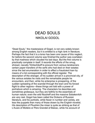 the way the gossip regarding Tchitschikoff started and circulated is
as fine as anything in “The School for Scandal.” He calls his book a
“poem,” and although it is quite devoid of versification or lofty diction,
yet if the word “poem” means a “work of original creative art,” “Dead
Souls” will fully justify the name.
It has the same sort of masterly quality as “Don Quixote,” and
transports us as completely to the scenes which it describes. His
patriotic apostrophe to Russia in the final chapter, and his description
of the swift flight of the hero in his troika, are picturesque and
eloquent to the last degree.
 
