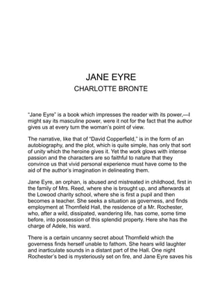 life. On another occasion, while the house is full of guests, a horrible
shriek comes from the upper floor and a murder is well nigh
committed by some unknown creature who is hidden there.
In the meantime Mr. Rochester has become greatly interested in his
little governess, who, although quiet and plain in appearance, is
warm-hearted and high-spirited, with a strong sense of duty, great
courage, and an indomitable will. And she on her side becomes
fascinated and at last utterly devoted to her master, a man of brilliant
parts, strong, brusque, proud and autocratic. He offers her his hand,
and she accepts him, to learn, however, in the very presence of the
altar and during the wedding ceremony, that he has another wife! It
seems that in his early years he had been beguiled into a marriage
in the West Indies with a woman whose dissolute courses had
wrecked his life, and had terminated in her own madness, and that
this was the maniac who had occasioned the strange scenes at the
Hall.
Jane Eyre now flees from Thornfield, concealing all traces of her
whereabouts. She wanders amid incredible hardships and
destitution, and at last finds shelter at Moor House, the home of St.
John Rivers and his two sisters, who are afterwards discovered to be
her relatives, and with whom she divides a legacy which she
receives from a deceased uncle. St. John is a country clergyman of
high character, full of zeal, ambition, and fanaticism, and determined
to devote his life to missionary service in India. He seeks her hand,
but she realizes that it is not from love but to make her his fellow
laborer in the work of the Gospel. He has sought to inspire her with
his own enthusiasm, and she is on the point of yielding, when she
seems to hear the voice of Rochester calling to her in pain and
anguish. She returns to Thornfield, and finds that the Hall has been
consumed in a conflagration kindled by the maniac, and that
Rochester, who had sought in vain to save the life of the wretched
creature, has been himself rescued, blind and a cripple, from the
ruins. She seeks him and becomes his wife.
 