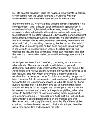 But the bare recital of these leading events gives very little idea of
the characters in this somber and tragic tale, or the feelings which
control their actions. The book must be read through to be
understood. From the very beginning the author strikes a resounding
chord in human nature. Brutality to children stirs us to fury, and no
one, not even Dickens or Victor Hugo, has painted this form of
tyranny in livelier colors than Charlotte Brontë. The conduct of Mrs.
Reed and of Rev. Mr. Brocklehurst, the sanctified and inhuman
director of Lowood school, arouses our hot resentment.
Of course there are blemishes in the book. Sometimes the
conversation is too carefully written to be natural. Then there is an
intrinsic improbability in the plot. Why should a young woman so self-
sufficient as the heroine consent to marry Rochester before she had
solved the secret of Thornfield? But these defects in the novel are
trifling by the side of its abounding excellences. At nearly every point
the heroine awakens our admiration; we feel (sometimes, perhaps,
in spite of our better judgment) that she is doing right; and so
masterly is the author’s portraiture that, in spite of many repulsive
features, she awakens a stronger sympathy for the seared and
blighted Rochester than for the pure and devoted yet inexorable St.
John Rivers. Jane Eyre is an eloquent novel. It is emphatically a
work of genius.
 