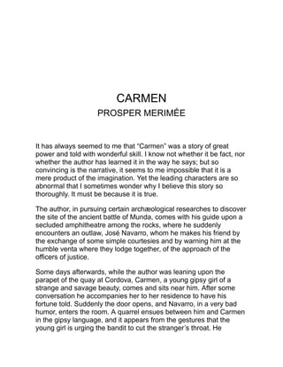 refuses, takes the author by the arm, leads him into the street, and
directs him home.
Some time afterwards the narrator, in passing through Cordova,
learns that Navarro has been condemned to death, and upon a visit
to the prison the day before his execution, the bandit tells him the
strange story of his liaison with this wild and cruel, yet fascinating
girl.
At the great cigar factory at Seville she has a bloody altercation with
one of her fellow operatives. Navarro, a rough, green soldier
stationed in that city, is ordered to conduct her to prison. She talks to
him in his own Basque tongue, pretending to be his fellow
countryman, and pleads with him to release her. Inflamed with a
sudden passion, he suffers her to escape, and is himself degraded
and imprisoned. She secretly sends to him in his cell the means of
securing his freedom, and after his release she gives him the liveliest
proofs of her gratitude and affection. But she is capricious and fickle
to the last degree. Urged by jealousy, Navarro kills an officer and is
compelled to desert the army, and at her instigation he takes up the
life, first of a smuggler, and then of a bandit. She is the controlling
spirit of a little band of outlaws, whose diabolical crimes are
described in a manner so natural that they cease to appear
extraordinary. Navarro slays the husband of Carmen, a one-eyed
miscreant, and takes his place as her lawful lord. But she soon falls
in love with a picador, and although this passion is as ephemeral as
the rest, Navarro is seized with fury. He strives to persuade her to go
with him to some distant region where they can begin life anew. He
will forgive the past; he asks only her companionship and love. But
she spurns him; he may kill her if he likes, but she will not live with
him. She scorns even to flee or to defend herself. At his command
she rides with him to a lonely place, where he stabs her, while her
eyes flash defiance. He buries her in the wood and delivers himself
to justice.
In spite of her crimes and infidelities, there is a touch of heroism and
magnanimity in this wild creature which commands our admiration,
 