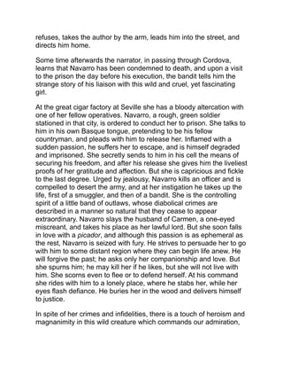 and explains the passion she awakens in the heart of Navarro.
“Carmen” is a short story, meagre both in incidents and characters,
but its few touches are those of the master. It is a work of
consummate art.
 