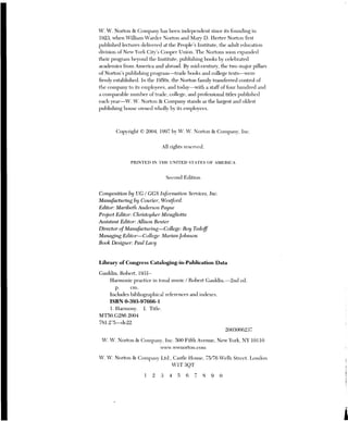 W. W. Norton & Company has been independent since its founding in
1923, when William Warder Norton and Mary D. Herter Norton first
published lectures delivered at the People’s Institute, the adult education
division of New York City’s Cooper Union. The Nortons soon expanded
their program beyond the Institute, publishing books by celebrated
academics from America and abroad. By mid-century, the two major pillars
of Norton’s publishing program—trade books and college texts—were
firmly established. In the 1950s, the Norton family transferred control of
the company to its employees, and today—with a staff of four hundred and
a comparable number of trade, college, and professional titles published
each year—W., W. Norton & Company stands as the largest and oldest
publishing house owned wholly by its employees.
Copyright © 2004, 1997 by W. W. Norton & Company, Inc.
All rights reserved.
PRINTED IN THE UNITED STATES OF AMERICA
Second Edition
Composition by UG / GGS Information Services, Inc.
Manufacturing by Courier, Westford.
Editor: Maribeth Anderson Payne
Project Editor: Christopher Miragliotta
Assistant Editor: Allison Benter
Director ofManufacturing—College: Roy Tedoff
Managing Editor—College: Marian Johnson
Book Designer: Paul Lacy
Library of Congress Cataloging-in-Publication Data
Gauldin, Robert, 1931-
Harmonic practice in tonal music / Robert Gauldin —2nd ed.
cm.
Includes bibliographical references and indexes,
ISBN 0-393-97666-1
1. Harmony. I. Title.
MT50.G286 2004
781.2'5—de22
2003066237
W. W. Norton & Company, Inc. 500 Fifth Avenue, New York, NY 10110
www. wwnorton.com
W W Norton & Company Ltd. Castle louse, 75-76 Wells Street, London
WIT 30T
12 3 4 5 6 7 8 9 O
 