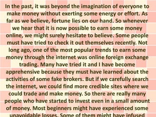 In the past, it was beyond the imagination of everyone to
 make money without exerting some energy or effort. As
 far as we believe, fortune lies on our hand. So whenever
    we hear that it is now possible to earn some money
online, we might surely hesitate to believe. Some people
 must have tried to check it out themselves recently. Not
  long ago, one of the most popular trends to earn some
money through the internet was online foreign exchange
       trading. Many have tried it and I have become
apprehensive because they must have learned about the
activities of some fake brokers. But if we carefully search
 the internet, we could find more credible sites where we
  could trade and make money. So there are really many
people who have started to invest even in a small amount
 of money. Most beginners might have experienced some
 
