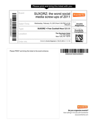 Please print and bring this ticket with you.


                      Event         SUXORZ: the worst social
                                     media screw-ups of 2011
6990549189003299001




                                                                                                       Name
                      Date+Time      Wednesday, February 15, 2012 from 5:30 PM to 8:30                      Anusha
                                                                              PM (ET)                     Alagarasan
                                         SUXORZ + Free Cocktail Hour $20.00                            Payment Status
                      Type
                                                                                                         Eventbrite
                                                                                                         Completed
                      Location                                          The Gershwin Hotel
                                                                             7 E 27th Street
                                                                        New York, NY 10016

                                            Ordered by Anusha Alagarasan on Feb 15, 2012 at 11:21 AM
                      Order Info




Please PRINT and bring this ticket to the event entrance.
                                                                                           6990549189003299001
 