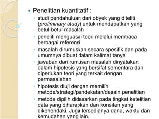  Penelitian kuantitatif :
◦ studi pendahuluan dari obyek yang diteliti
(preliminary study) untuk mendapatkan yang
betul-betul masalah
◦ peneliti menguasai teori melalui membaca
berbagai referensi
◦ masalah dirumuskan secara spesifik dan pada
umumnya dibuat dalam kalimat tanya
◦ jawaban dari rumusan masalah dinyatakan
dalam hipotesis yang bersifat sementara dan
diperlukan teori yang terkait dengan
permasalahan
◦ hipotesis diuji dengan memilih
metode/strategi/pendekatan/desain penelitian
◦ metode dipilih didasarkan pada tingkat ketelitian
data yang diharapkan dan konsiten yang
dikehendaki. Juga tersedianya dana, waktu dan
kemudahan yang lain.
 