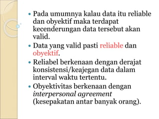  Pada umumnya kalau data itu reliable
dan obyektif maka terdapat
kecenderungan data tersebut akan
valid.
 Data yang valid pasti reliable dan
obyektif.
 Reliabel berkenaan dengan derajat
konsistensi/keajegan data dalam
interval waktu tertentu.
 Obyektivitas berkenaan dengan
interpersonal agreement
(kesepakatan antar banyak orang).
 