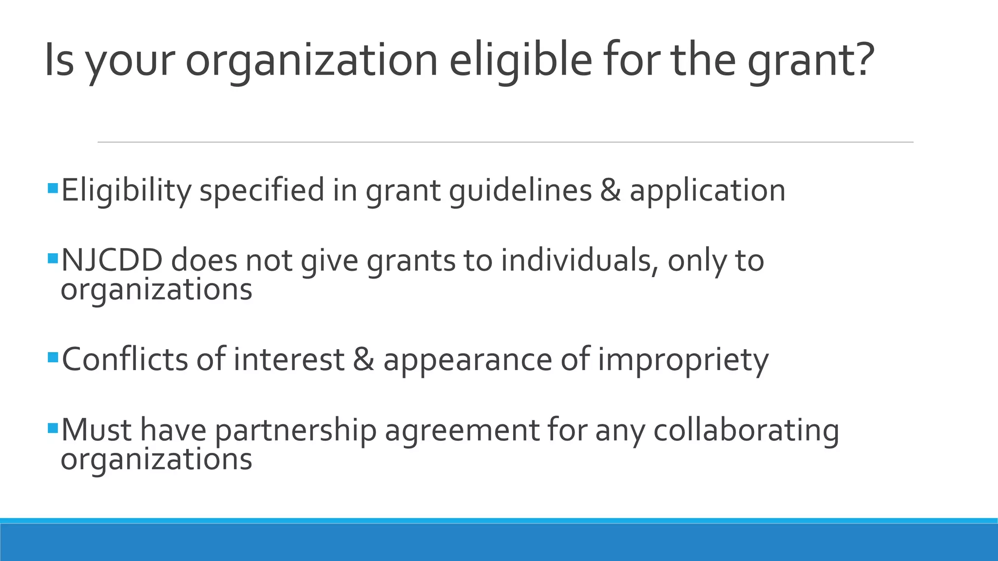 Is your organization eligible for the grant?
Eligibility specified in grant guidelines & application
NJCDD does not give grants to individuals, only to
organizations
Conflicts of interest & appearance of impropriety
Must have partnership agreement for any collaborating
organizations
 