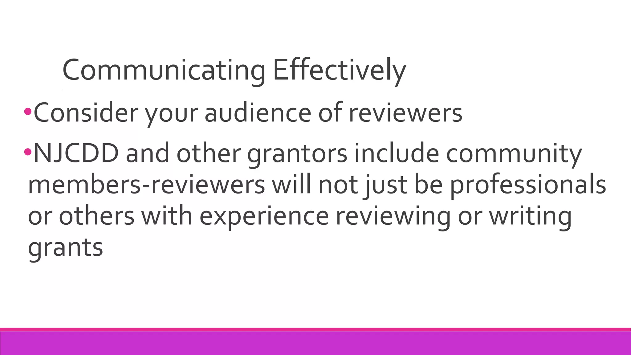 Communicating Effectively
•Consider your audience of reviewers
•NJCDD and other grantors include community
members-reviewers will not just be professionals
or others with experience reviewing or writing
grants
 