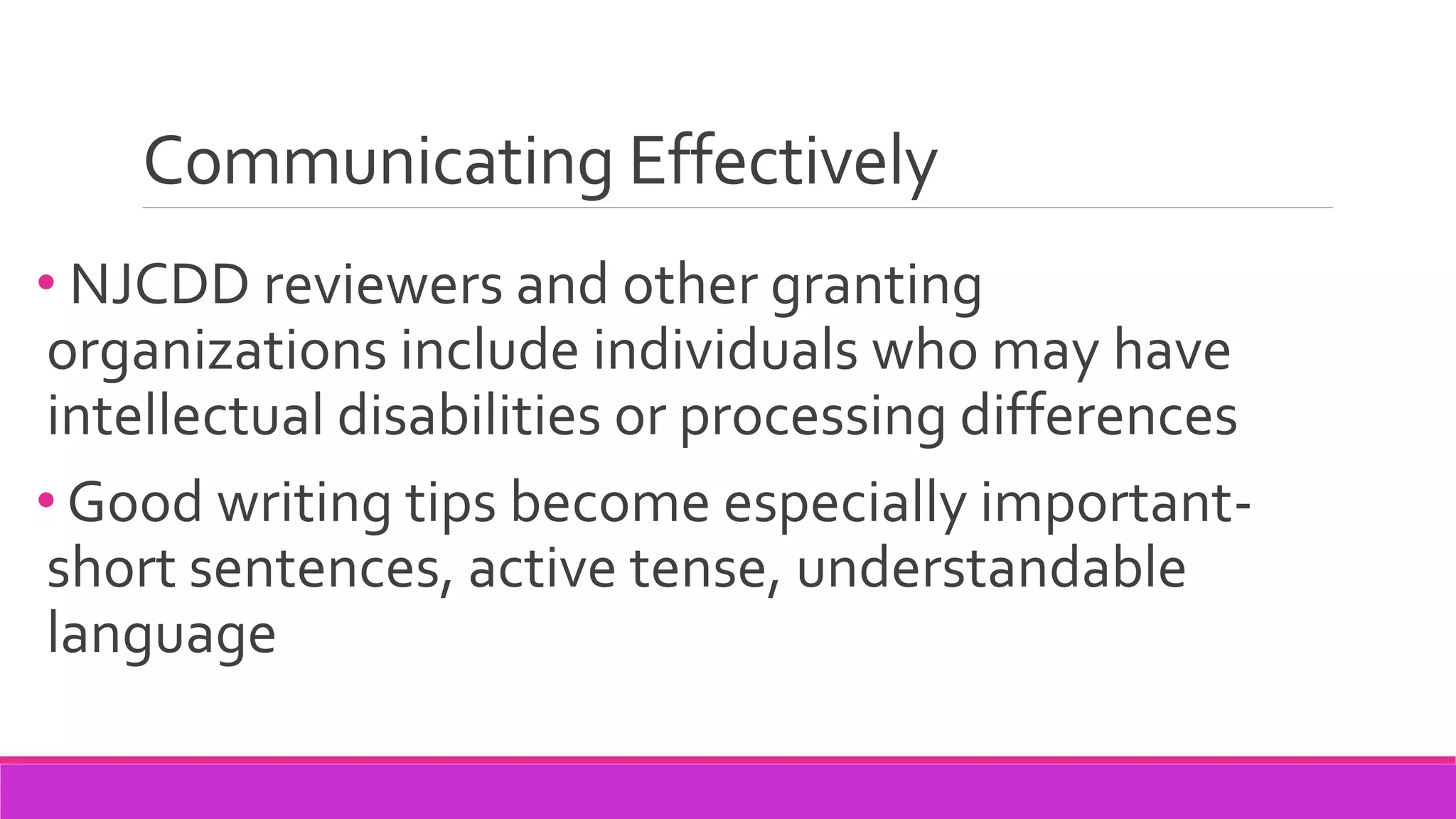 Communicating Effectively
• NJCDD reviewers and other granting
organizations include individuals who may have
intellectual disabilities or processing differences
• Good writing tips become especially important-
short sentences, active tense, understandable
language
 