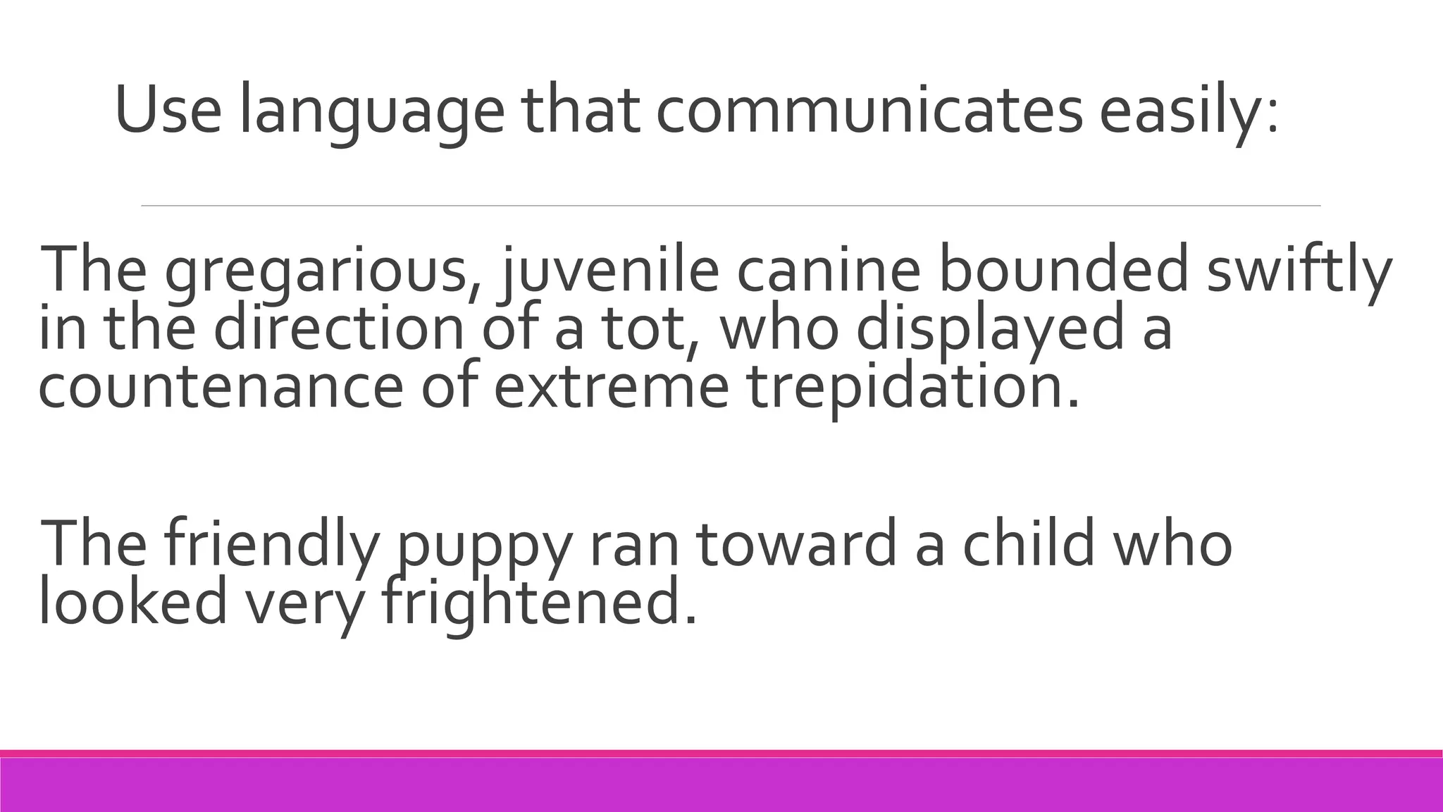 Use language that communicates easily:
The gregarious, juvenile canine bounded swiftly
in the direction of a tot, who displayed a
countenance of extreme trepidation.
The friendly puppy ran toward a child who
looked very frightened.
 