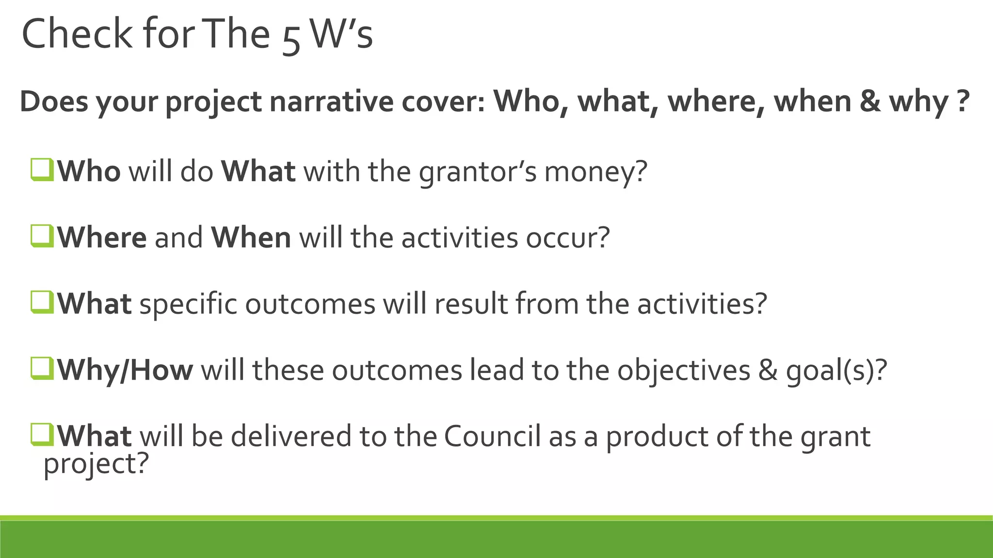 Check forThe 5W’s
Does your project narrative cover: Who, what, where, when & why ?
Who will do What with the grantor’s money?
Where and When will the activities occur?
What specific outcomes will result from the activities?
Why/How will these outcomes lead to the objectives & goal(s)?
What will be delivered to the Council as a product of the grant
project?
 