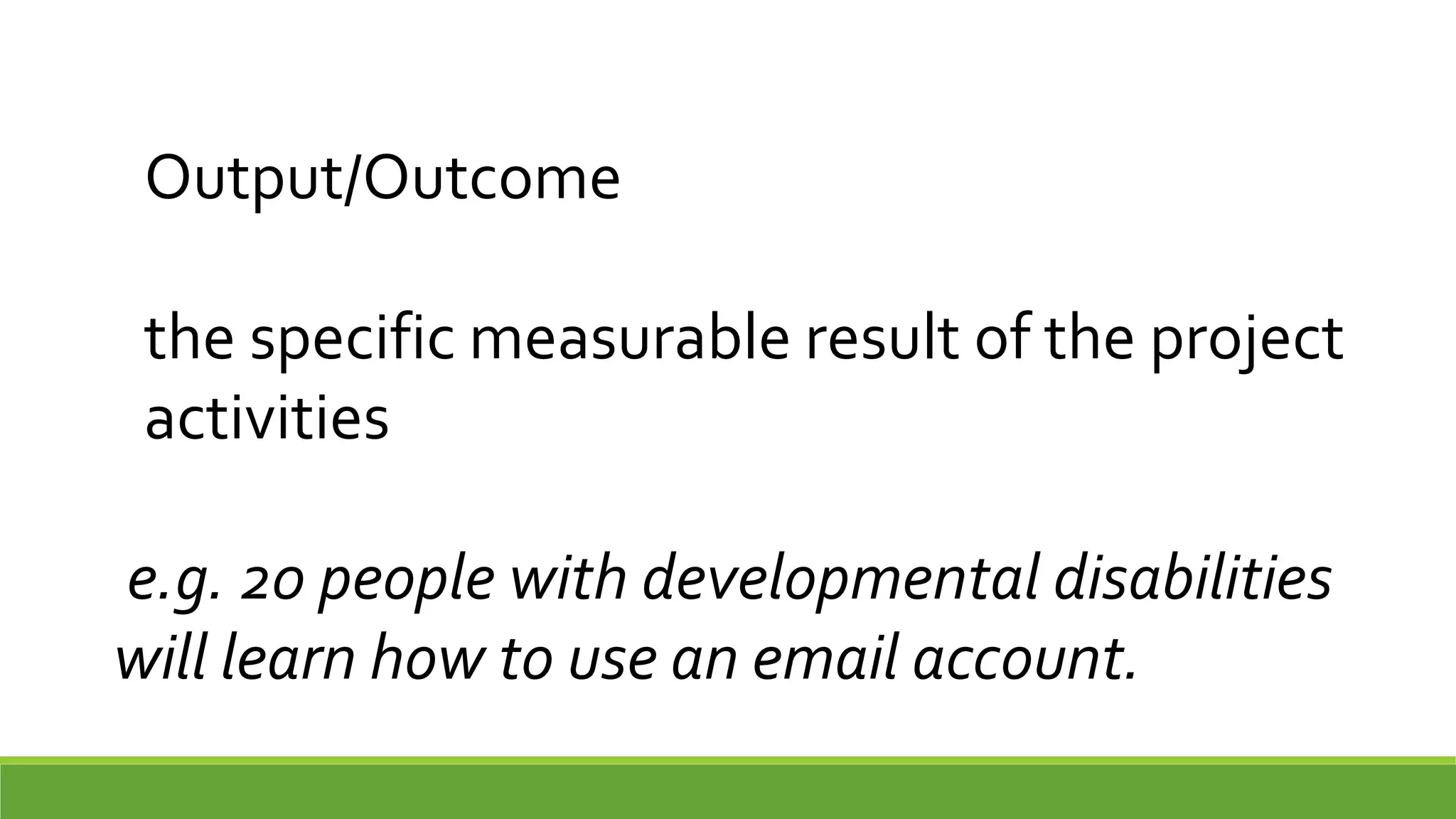 Output/Outcome
the specific measurable result of the project
activities
e.g. 20 people with developmental disabilities
will learn how to use an email account.
 