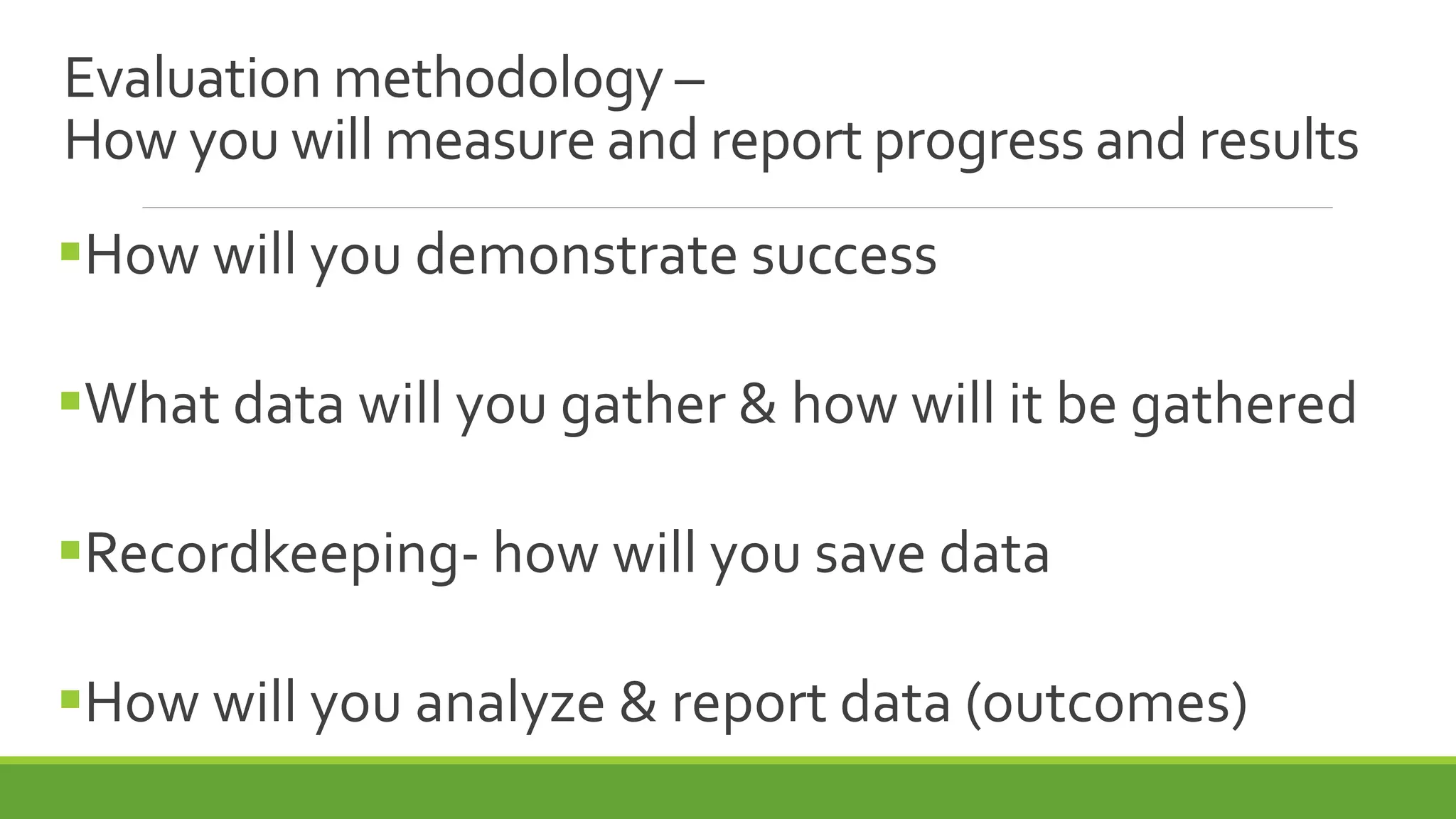 How will you demonstrate success
What data will you gather & how will it be gathered
Recordkeeping- how will you save data
How will you analyze & report data (outcomes)
Evaluation methodology –
How you will measure and report progress and results
 