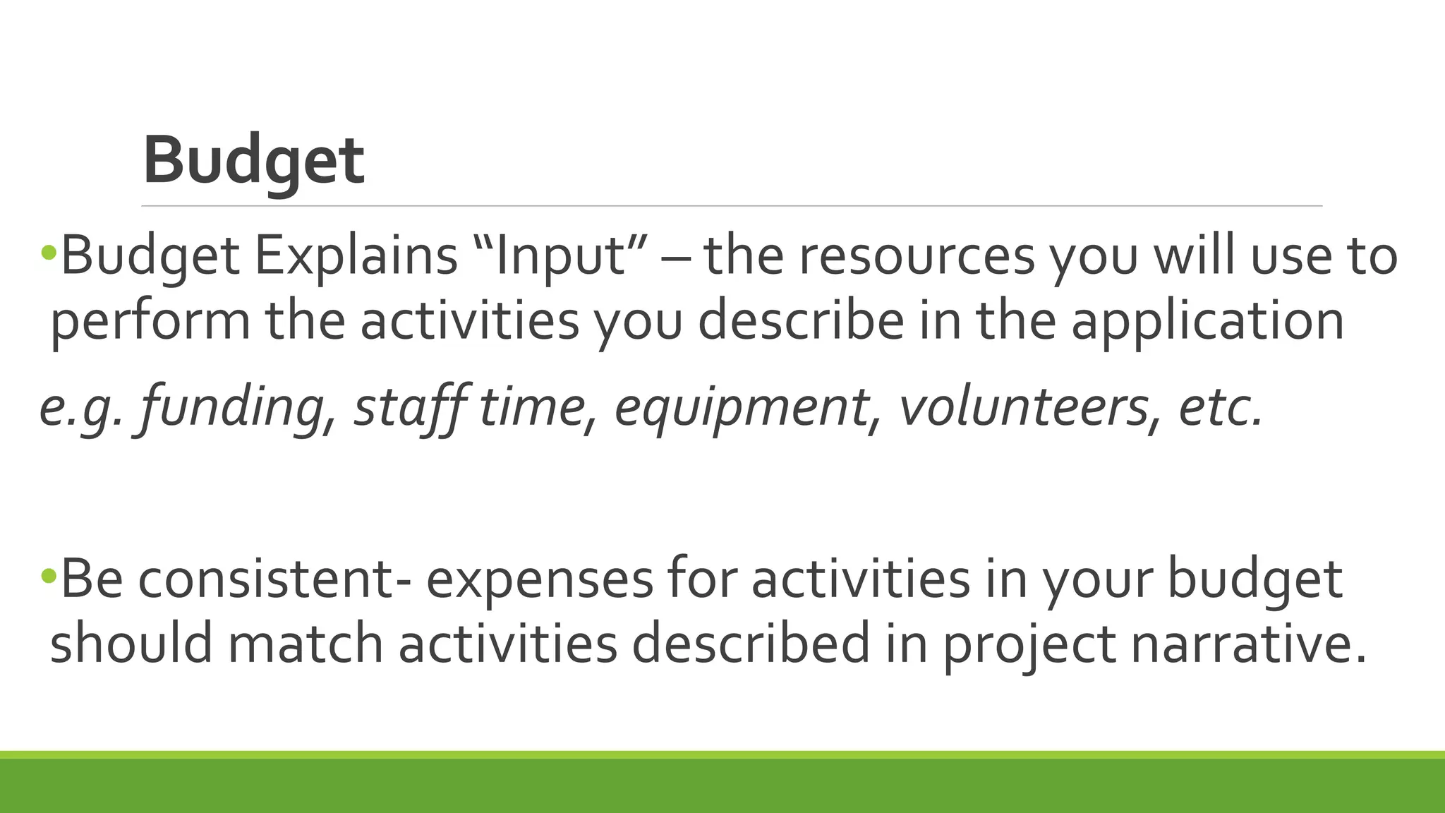 Budget
•Budget Explains “Input” – the resources you will use to
perform the activities you describe in the application
e.g. funding, staff time, equipment, volunteers, etc.
•Be consistent- expenses for activities in your budget
should match activities described in project narrative.
 