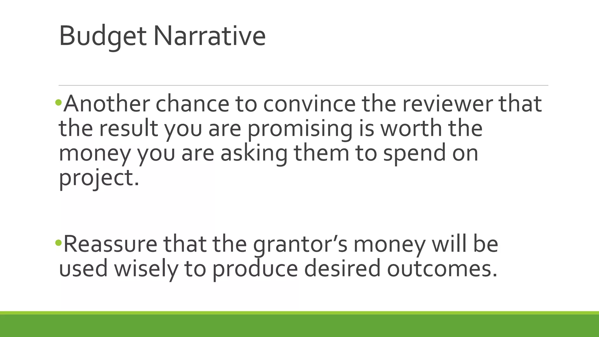 Budget Narrative
•Another chance to convince the reviewer that
the result you are promising is worth the
money you are asking them to spend on
project.
•Reassure that the grantor’s money will be
used wisely to produce desired outcomes.
 