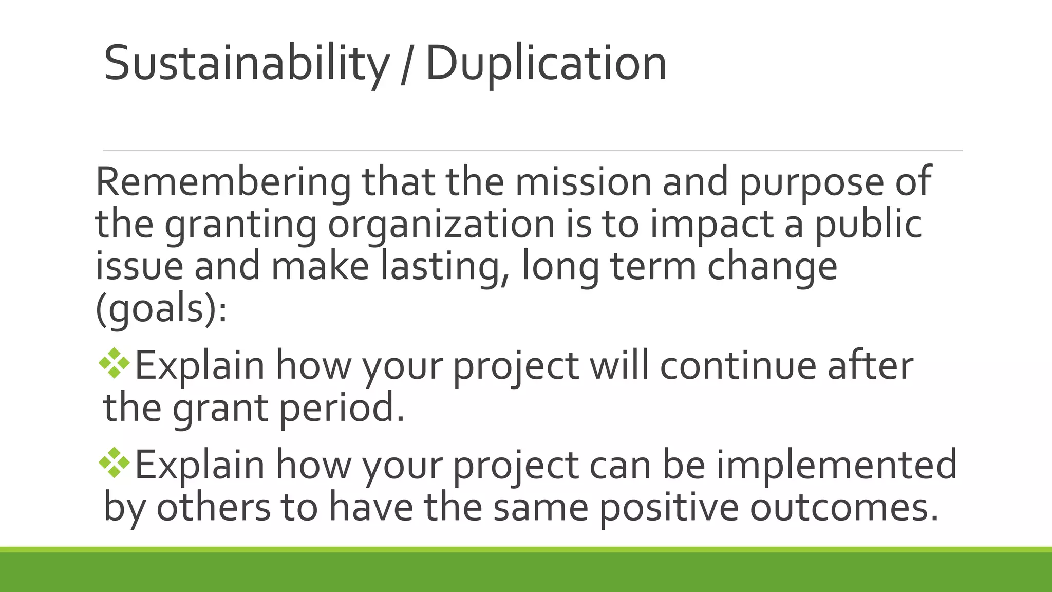 Sustainability / Duplication
Remembering that the mission and purpose of
the granting organization is to impact a public
issue and make lasting, long term change
(goals):
Explain how your project will continue after
the grant period.
Explain how your project can be implemented
by others to have the same positive outcomes.
 