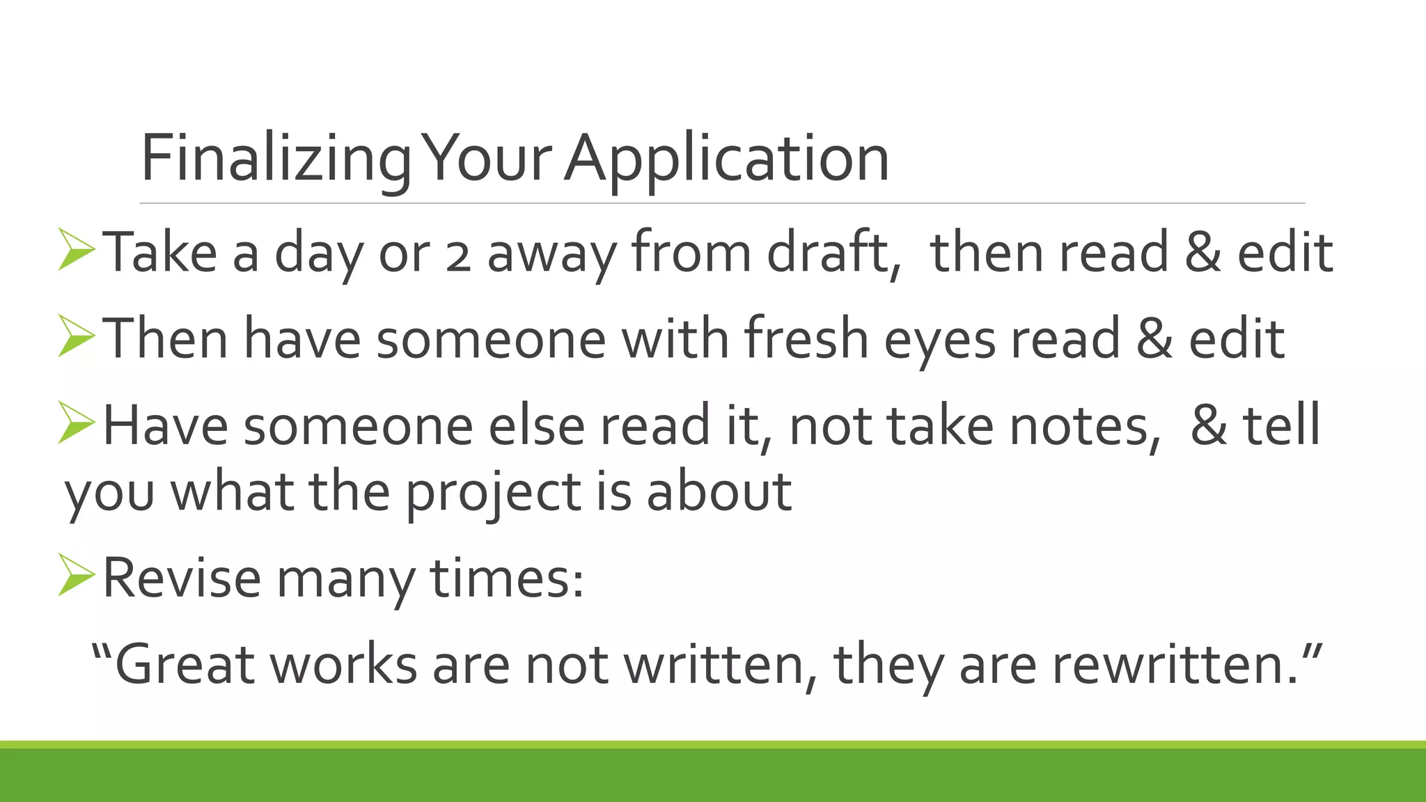 FinalizingYourApplication
Take a day or 2 away from draft, then read & edit
Then have someone with fresh eyes read & edit
Have someone else read it, not take notes, & tell
you what the project is about
Revise many times:
“Great works are not written, they are rewritten.”
 