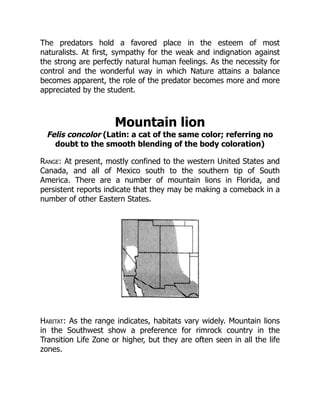 The predators hold a favored place in the esteem of most
naturalists. At first, sympathy for the weak and indignation against
the strong are perfectly natural human feelings. As the necessity for
control and the wonderful way in which Nature attains a balance
becomes apparent, the role of the predator becomes more and more
appreciated by the student.
Mountain lion
Felis concolor (Latin: a cat of the same color; referring no
doubt to the smooth blending of the body coloration)
Range: At present, mostly confined to the western United States and
Canada, and all of Mexico south to the southern tip of South
America. There are a number of mountain lions in Florida, and
persistent reports indicate that they may be making a comeback in a
number of other Eastern States.
Habitat: As the range indicates, habitats vary widely. Mountain lions
in the Southwest show a preference for rimrock country in the
Transition Life Zone or higher, but they are often seen in all the life
zones.
 