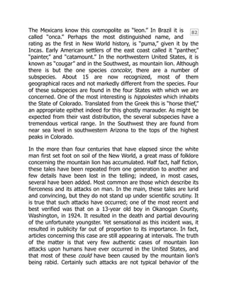 82
The Mexicans know this cosmopolite as “leon.” In Brazil it is
called “onca.” Perhaps the most distinguished name, and
rating as the first in New World history, is “puma,” given it by the
Incas. Early American settlers of the east coast called it “panther,”
“painter,” and “catamount.” In the northwestern United States, it is
known as “cougar” and in the Southwest, as mountain lion. Although
there is but the one species concolor, there are a number of
subspecies. About 15 are now recognized, most of them
geographical races and not markedly different from the species. Four
of these subspecies are found in the four States with which we are
concerned. One of the most interesting is hippolestes which inhabits
the State of Colorado. Translated from the Greek this is “horse thief,”
an appropriate epithet indeed for this ghostly marauder. As might be
expected from their vast distribution, the several subspecies have a
tremendous vertical range. In the Southwest they are found from
near sea level in southwestern Arizona to the tops of the highest
peaks in Colorado.
In the more than four centuries that have elapsed since the white
man first set foot on soil of the New World, a great mass of folklore
concerning the mountain lion has accumulated. Half fact, half fiction,
these tales have been repeated from one generation to another and
few details have been lost in the telling; indeed, in most cases,
several have been added. Most common are those which describe its
fierceness and its attacks on man. In the main, these tales are lurid
and convincing, but they do not stand up under scientific scrutiny. It
is true that such attacks have occurred; one of the most recent and
best verified was that on a 13-year old boy in Okanogan County,
Washington, in 1924. It resulted in the death and partial devouring
of the unfortunate youngster. Yet sensational as this incident was, it
resulted in publicity far out of proportion to its importance. In fact,
articles concerning this case are still appearing at intervals. The truth
of the matter is that very few authentic cases of mountain lion
attacks upon humans have ever occurred in the United States, and
that most of these could have been caused by the mountain lion’s
being rabid. Certainly such attacks are not typical behavior of the
 