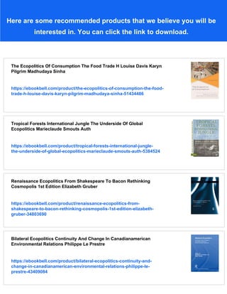 Here are some recommended products that we believe you will be
interested in. You can click the link to download.
The Ecopolitics Of Consumption The Food Trade H Louise Davis Karyn
Pilgrim Madhudaya Sinha
https://ebookbell.com/product/the-ecopolitics-of-consumption-the-food-
trade-h-louise-davis-karyn-pilgrim-madhudaya-sinha-51434486
Tropical Forests International Jungle The Underside Of Global
Ecopolitics Marieclaude Smouts Auth
https://ebookbell.com/product/tropical-forests-international-jungle-
the-underside-of-global-ecopolitics-marieclaude-smouts-auth-5384524
Renaissance Ecopolitics From Shakespeare To Bacon Rethinking
Cosmopolis 1st Edition Elizabeth Gruber
https://ebookbell.com/product/renaissance-ecopolitics-from-
shakespeare-to-bacon-rethinking-cosmopolis-1st-edition-elizabeth-
gruber-34803690
Bilateral Ecopolitics Continuity And Change In Canadianamerican
Environmental Relations Philippe Le Prestre
https://ebookbell.com/product/bilateral-ecopolitics-continuity-and-
change-in-canadianamerican-environmental-relations-philippe-le-
prestre-43409084
 