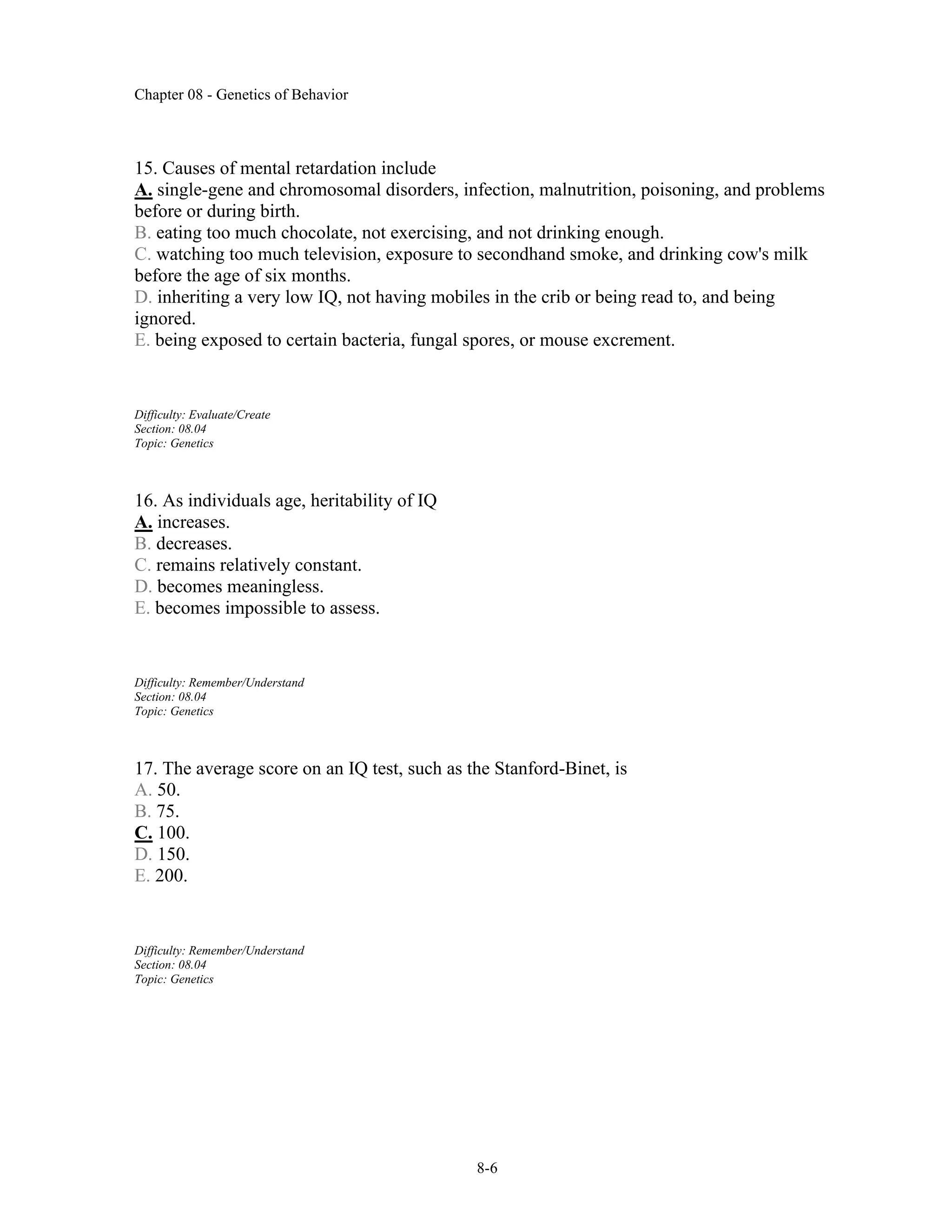 Chapter 08 - Genetics of Behavior
8-6
15. Causes of mental retardation include
A. single-gene and chromosomal disorders, infection, malnutrition, poisoning, and problems
before or during birth.
B. eating too much chocolate, not exercising, and not drinking enough.
C. watching too much television, exposure to secondhand smoke, and drinking cow's milk
before the age of six months.
D. inheriting a very low IQ, not having mobiles in the crib or being read to, and being
ignored.
E. being exposed to certain bacteria, fungal spores, or mouse excrement.
Difficulty: Evaluate/Create
Section: 08.04
Topic: Genetics
16. As individuals age, heritability of IQ
A. increases.
B. decreases.
C. remains relatively constant.
D. becomes meaningless.
E. becomes impossible to assess.
Difficulty: Remember/Understand
Section: 08.04
Topic: Genetics
17. The average score on an IQ test, such as the Stanford-Binet, is
A. 50.
B. 75.
C. 100.
D. 150.
E. 200.
Difficulty: Remember/Understand
Section: 08.04
Topic: Genetics
 