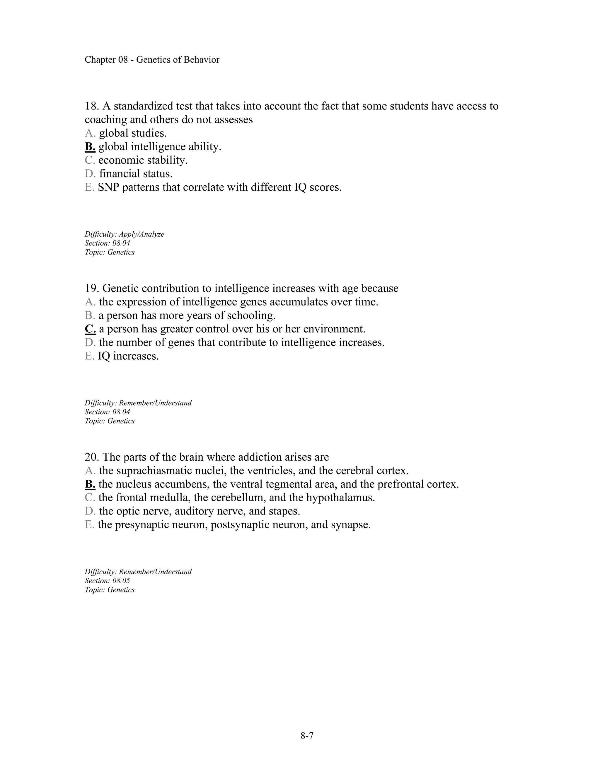 Chapter 08 - Genetics of Behavior
8-7
18. A standardized test that takes into account the fact that some students have access to
coaching and others do not assesses
A. global studies.
B. global intelligence ability.
C. economic stability.
D. financial status.
E. SNP patterns that correlate with different IQ scores.
Difficulty: Apply/Analyze
Section: 08.04
Topic: Genetics
19. Genetic contribution to intelligence increases with age because
A. the expression of intelligence genes accumulates over time.
B. a person has more years of schooling.
C. a person has greater control over his or her environment.
D. the number of genes that contribute to intelligence increases.
E. IQ increases.
Difficulty: Remember/Understand
Section: 08.04
Topic: Genetics
20. The parts of the brain where addiction arises are
A. the suprachiasmatic nuclei, the ventricles, and the cerebral cortex.
B. the nucleus accumbens, the ventral tegmental area, and the prefrontal cortex.
C. the frontal medulla, the cerebellum, and the hypothalamus.
D. the optic nerve, auditory nerve, and stapes.
E. the presynaptic neuron, postsynaptic neuron, and synapse.
Difficulty: Remember/Understand
Section: 08.05
Topic: Genetics
 