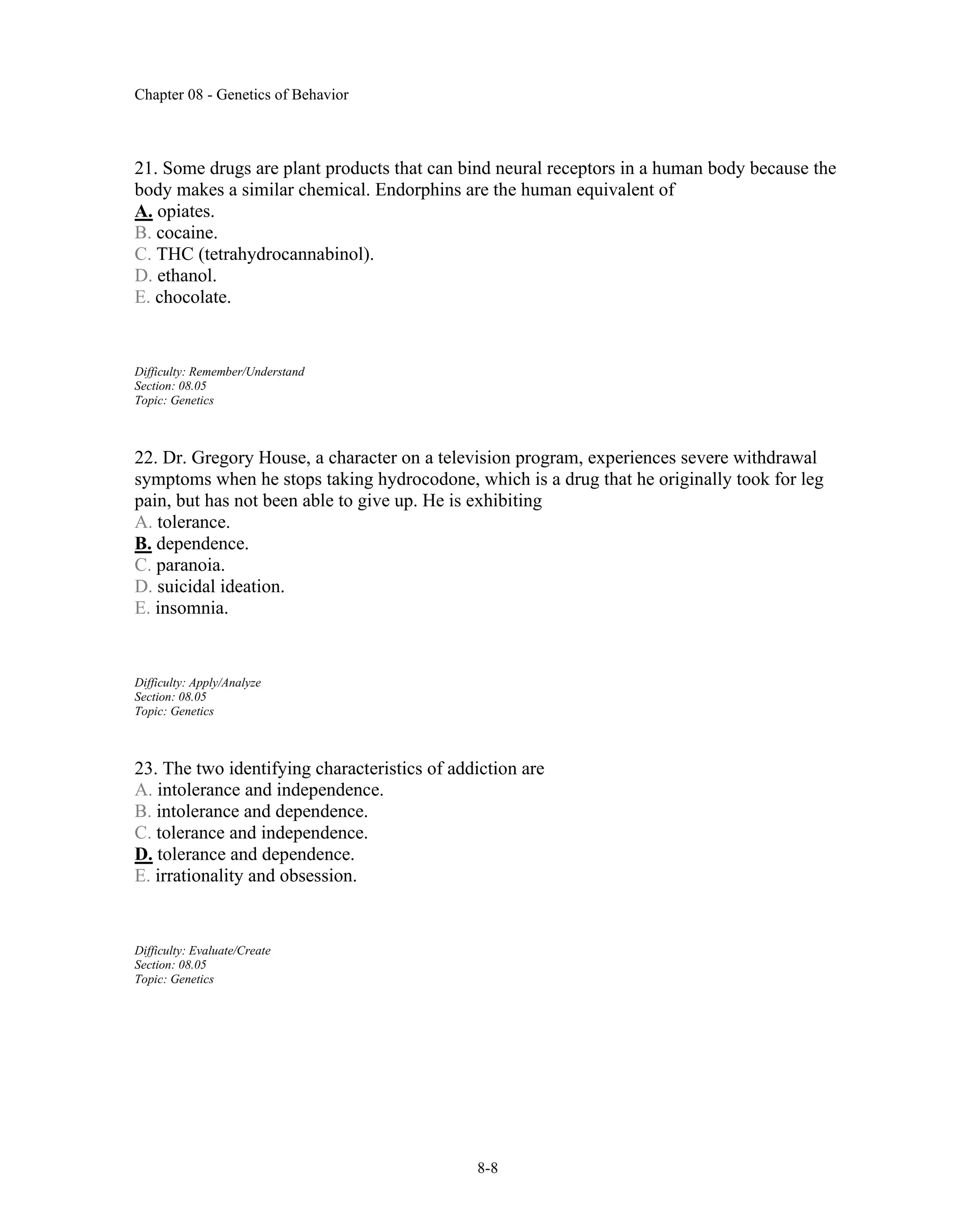 Chapter 08 - Genetics of Behavior
8-8
21. Some drugs are plant products that can bind neural receptors in a human body because the
body makes a similar chemical. Endorphins are the human equivalent of
A. opiates.
B. cocaine.
C. THC (tetrahydrocannabinol).
D. ethanol.
E. chocolate.
Difficulty: Remember/Understand
Section: 08.05
Topic: Genetics
22. Dr. Gregory House, a character on a television program, experiences severe withdrawal
symptoms when he stops taking hydrocodone, which is a drug that he originally took for leg
pain, but has not been able to give up. He is exhibiting
A. tolerance.
B. dependence.
C. paranoia.
D. suicidal ideation.
E. insomnia.
Difficulty: Apply/Analyze
Section: 08.05
Topic: Genetics
23. The two identifying characteristics of addiction are
A. intolerance and independence.
B. intolerance and dependence.
C. tolerance and independence.
D. tolerance and dependence.
E. irrationality and obsession.
Difficulty: Evaluate/Create
Section: 08.05
Topic: Genetics
 