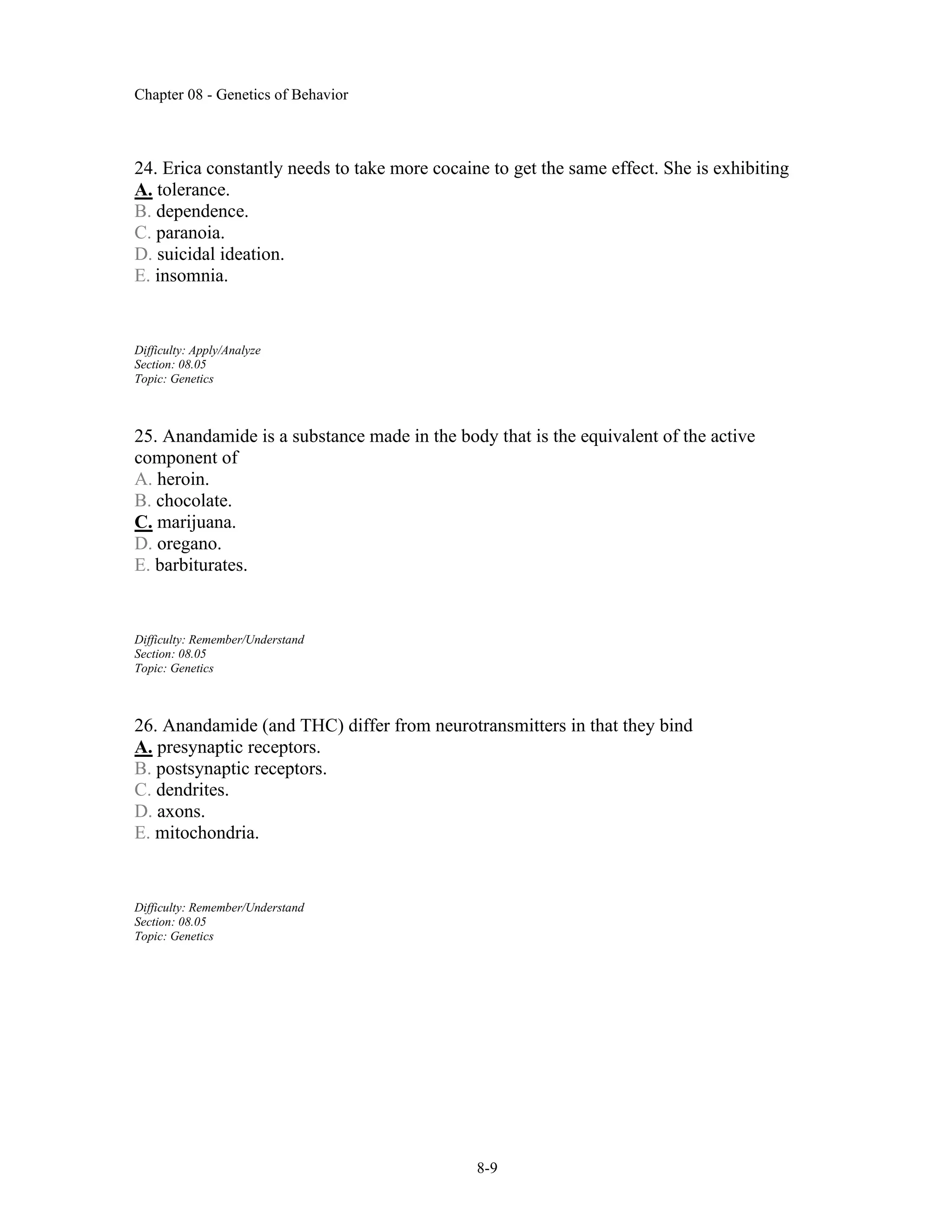 Chapter 08 - Genetics of Behavior
8-9
24. Erica constantly needs to take more cocaine to get the same effect. She is exhibiting
A. tolerance.
B. dependence.
C. paranoia.
D. suicidal ideation.
E. insomnia.
Difficulty: Apply/Analyze
Section: 08.05
Topic: Genetics
25. Anandamide is a substance made in the body that is the equivalent of the active
component of
A. heroin.
B. chocolate.
C. marijuana.
D. oregano.
E. barbiturates.
Difficulty: Remember/Understand
Section: 08.05
Topic: Genetics
26. Anandamide (and THC) differ from neurotransmitters in that they bind
A. presynaptic receptors.
B. postsynaptic receptors.
C. dendrites.
D. axons.
E. mitochondria.
Difficulty: Remember/Understand
Section: 08.05
Topic: Genetics
 