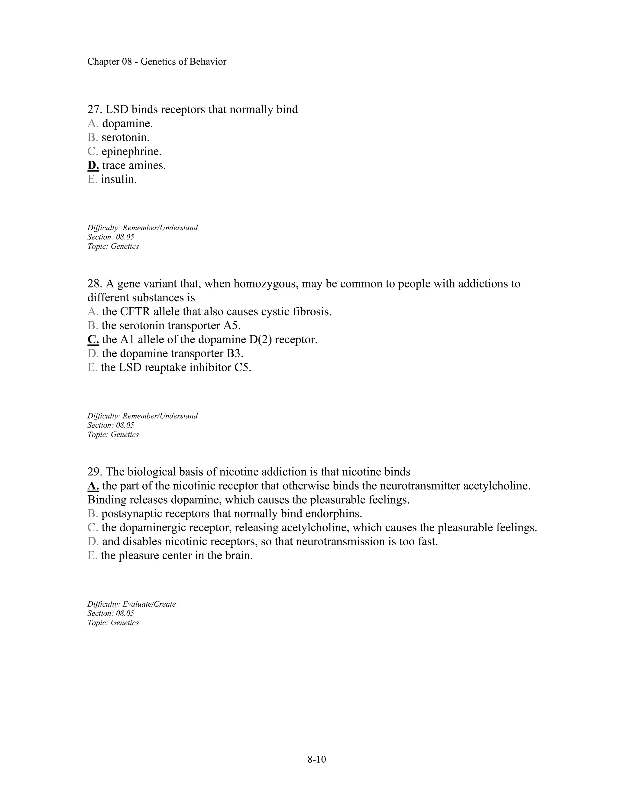 Chapter 08 - Genetics of Behavior
8-10
27. LSD binds receptors that normally bind
A. dopamine.
B. serotonin.
C. epinephrine.
D. trace amines.
E. insulin.
Difficulty: Remember/Understand
Section: 08.05
Topic: Genetics
28. A gene variant that, when homozygous, may be common to people with addictions to
different substances is
A. the CFTR allele that also causes cystic fibrosis.
B. the serotonin transporter A5.
C. the A1 allele of the dopamine D(2) receptor.
D. the dopamine transporter B3.
E. the LSD reuptake inhibitor C5.
Difficulty: Remember/Understand
Section: 08.05
Topic: Genetics
29. The biological basis of nicotine addiction is that nicotine binds
A. the part of the nicotinic receptor that otherwise binds the neurotransmitter acetylcholine.
Binding releases dopamine, which causes the pleasurable feelings.
B. postsynaptic receptors that normally bind endorphins.
C. the dopaminergic receptor, releasing acetylcholine, which causes the pleasurable feelings.
D. and disables nicotinic receptors, so that neurotransmission is too fast.
E. the pleasure center in the brain.
Difficulty: Evaluate/Create
Section: 08.05
Topic: Genetics
 