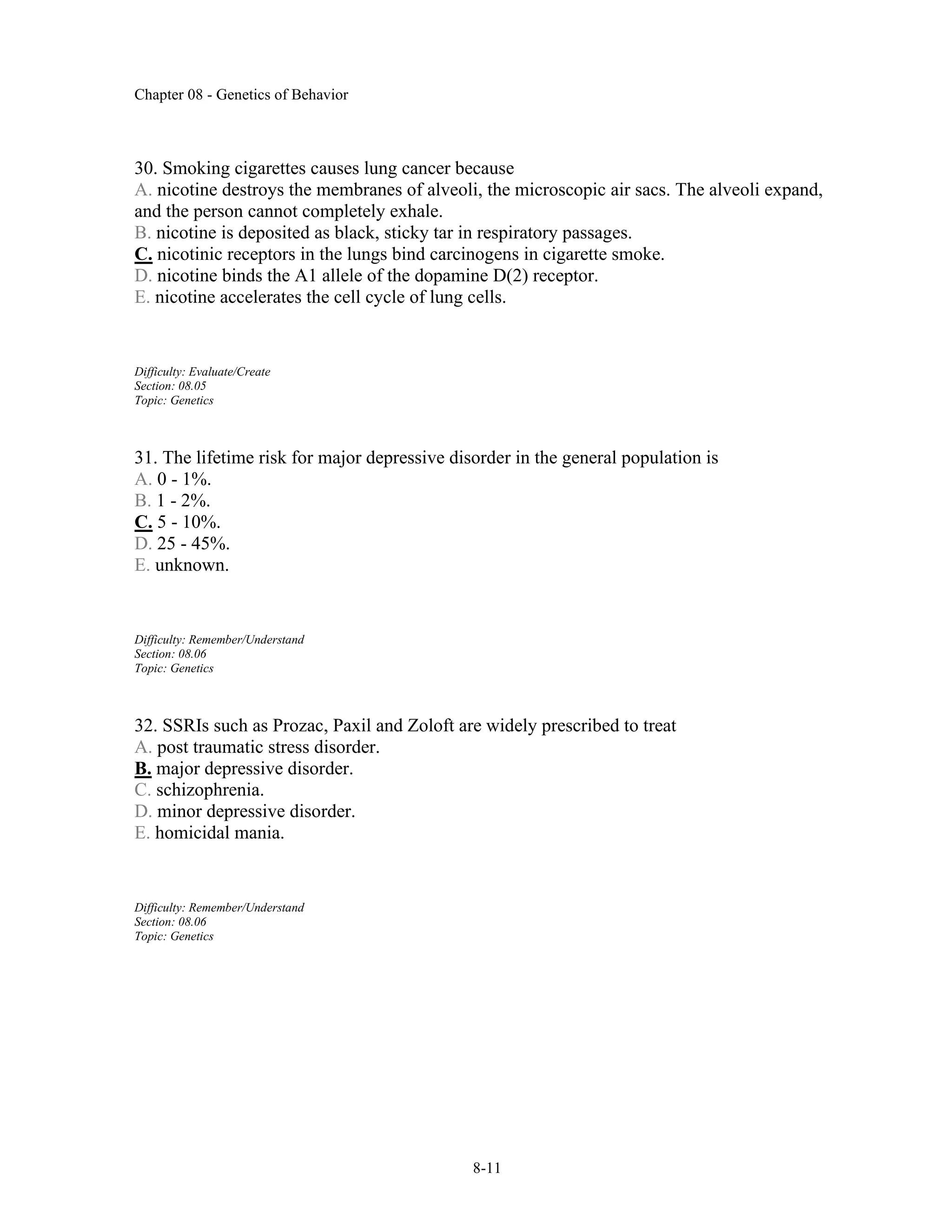 Chapter 08 - Genetics of Behavior
8-11
30. Smoking cigarettes causes lung cancer because
A. nicotine destroys the membranes of alveoli, the microscopic air sacs. The alveoli expand,
and the person cannot completely exhale.
B. nicotine is deposited as black, sticky tar in respiratory passages.
C. nicotinic receptors in the lungs bind carcinogens in cigarette smoke.
D. nicotine binds the A1 allele of the dopamine D(2) receptor.
E. nicotine accelerates the cell cycle of lung cells.
Difficulty: Evaluate/Create
Section: 08.05
Topic: Genetics
31. The lifetime risk for major depressive disorder in the general population is
A. 0 - 1%.
B. 1 - 2%.
C. 5 - 10%.
D. 25 - 45%.
E. unknown.
Difficulty: Remember/Understand
Section: 08.06
Topic: Genetics
32. SSRIs such as Prozac, Paxil and Zoloft are widely prescribed to treat
A. post traumatic stress disorder.
B. major depressive disorder.
C. schizophrenia.
D. minor depressive disorder.
E. homicidal mania.
Difficulty: Remember/Understand
Section: 08.06
Topic: Genetics
 