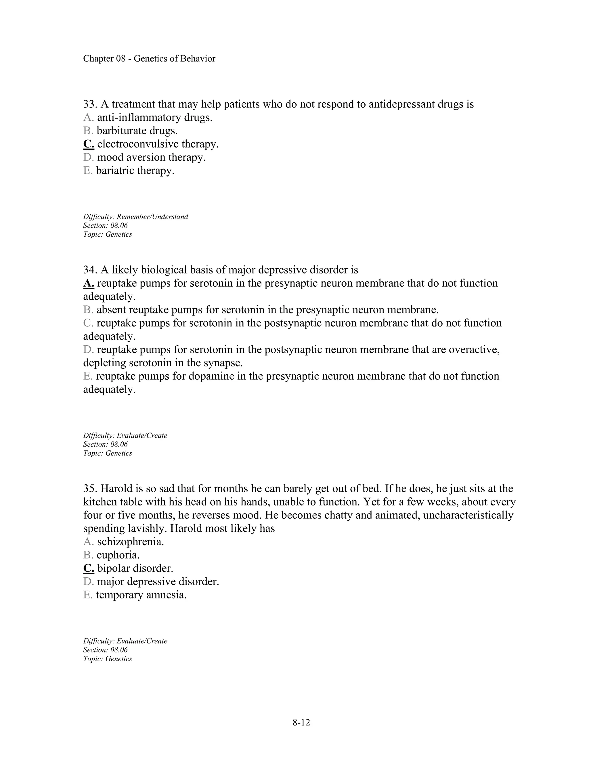 Chapter 08 - Genetics of Behavior
8-12
33. A treatment that may help patients who do not respond to antidepressant drugs is
A. anti-inflammatory drugs.
B. barbiturate drugs.
C. electroconvulsive therapy.
D. mood aversion therapy.
E. bariatric therapy.
Difficulty: Remember/Understand
Section: 08.06
Topic: Genetics
34. A likely biological basis of major depressive disorder is
A. reuptake pumps for serotonin in the presynaptic neuron membrane that do not function
adequately.
B. absent reuptake pumps for serotonin in the presynaptic neuron membrane.
C. reuptake pumps for serotonin in the postsynaptic neuron membrane that do not function
adequately.
D. reuptake pumps for serotonin in the postsynaptic neuron membrane that are overactive,
depleting serotonin in the synapse.
E. reuptake pumps for dopamine in the presynaptic neuron membrane that do not function
adequately.
Difficulty: Evaluate/Create
Section: 08.06
Topic: Genetics
35. Harold is so sad that for months he can barely get out of bed. If he does, he just sits at the
kitchen table with his head on his hands, unable to function. Yet for a few weeks, about every
four or five months, he reverses mood. He becomes chatty and animated, uncharacteristically
spending lavishly. Harold most likely has
A. schizophrenia.
B. euphoria.
C. bipolar disorder.
D. major depressive disorder.
E. temporary amnesia.
Difficulty: Evaluate/Create
Section: 08.06
Topic: Genetics
 
