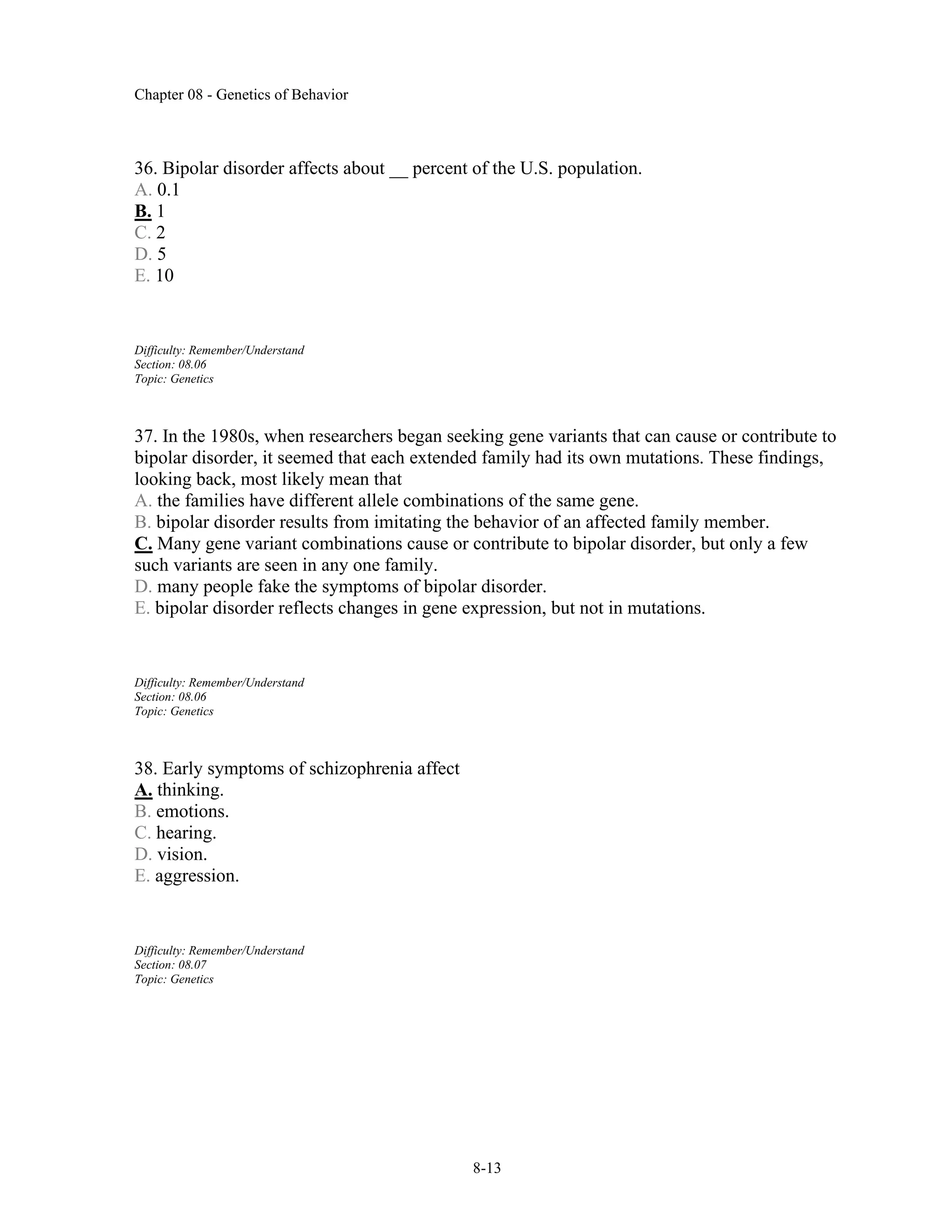Chapter 08 - Genetics of Behavior
8-13
36. Bipolar disorder affects about __ percent of the U.S. population.
A. 0.1
B. 1
C. 2
D. 5
E. 10
Difficulty: Remember/Understand
Section: 08.06
Topic: Genetics
37. In the 1980s, when researchers began seeking gene variants that can cause or contribute to
bipolar disorder, it seemed that each extended family had its own mutations. These findings,
looking back, most likely mean that
A. the families have different allele combinations of the same gene.
B. bipolar disorder results from imitating the behavior of an affected family member.
C. Many gene variant combinations cause or contribute to bipolar disorder, but only a few
such variants are seen in any one family.
D. many people fake the symptoms of bipolar disorder.
E. bipolar disorder reflects changes in gene expression, but not in mutations.
Difficulty: Remember/Understand
Section: 08.06
Topic: Genetics
38. Early symptoms of schizophrenia affect
A. thinking.
B. emotions.
C. hearing.
D. vision.
E. aggression.
Difficulty: Remember/Understand
Section: 08.07
Topic: Genetics
 