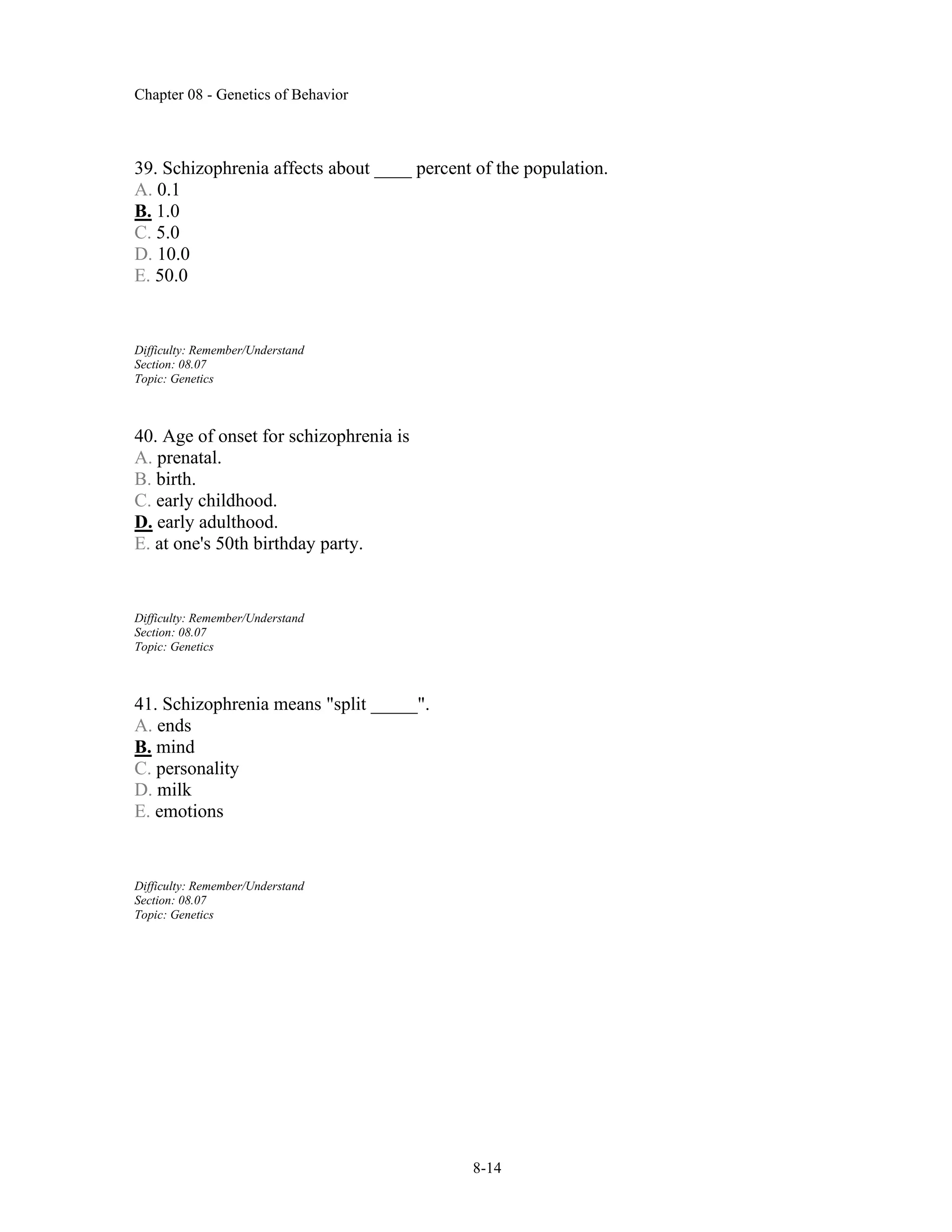 Chapter 08 - Genetics of Behavior
8-14
39. Schizophrenia affects about ____ percent of the population.
A. 0.1
B. 1.0
C. 5.0
D. 10.0
E. 50.0
Difficulty: Remember/Understand
Section: 08.07
Topic: Genetics
40. Age of onset for schizophrenia is
A. prenatal.
B. birth.
C. early childhood.
D. early adulthood.
E. at one's 50th birthday party.
Difficulty: Remember/Understand
Section: 08.07
Topic: Genetics
41. Schizophrenia means "split _____".
A. ends
B. mind
C. personality
D. milk
E. emotions
Difficulty: Remember/Understand
Section: 08.07
Topic: Genetics
 