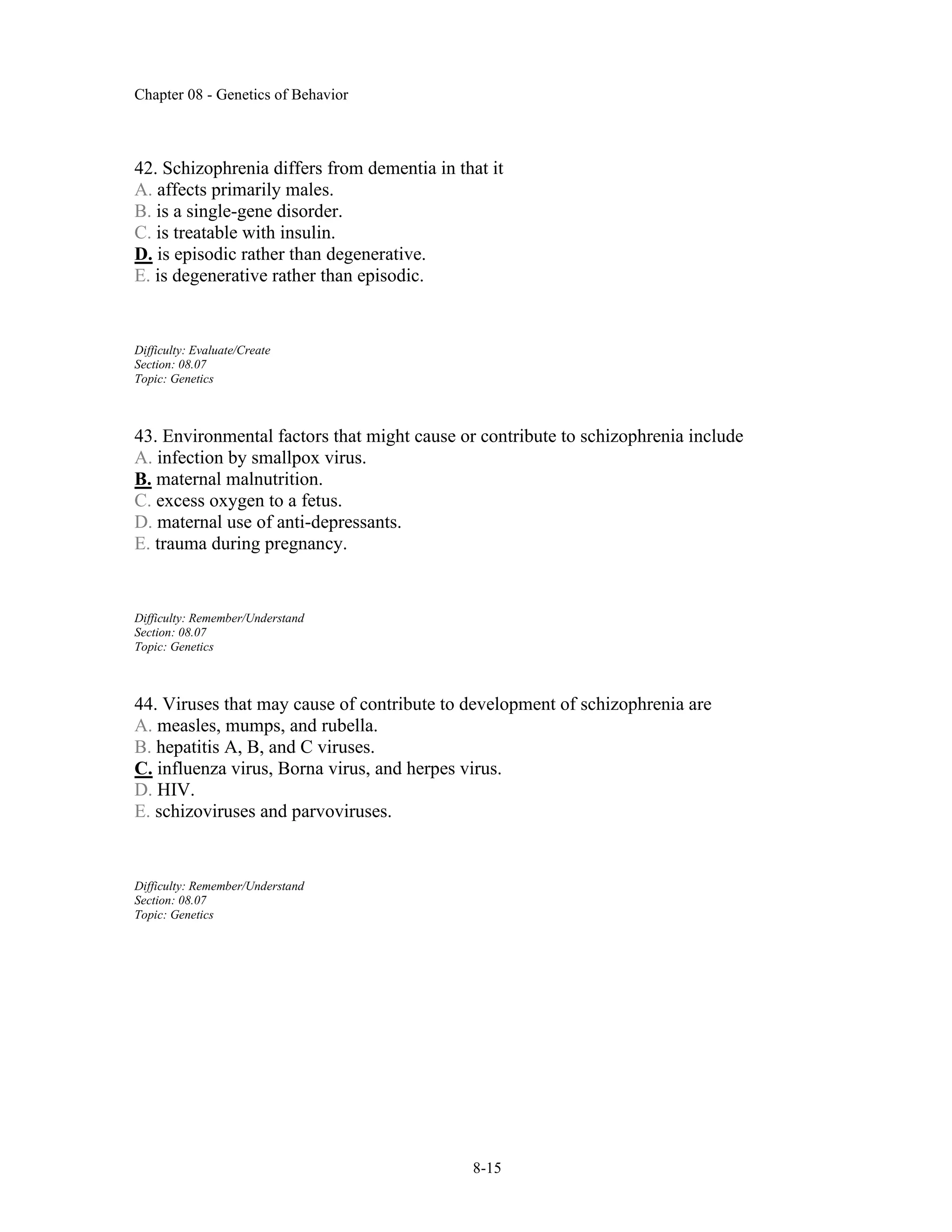 Chapter 08 - Genetics of Behavior
8-15
42. Schizophrenia differs from dementia in that it
A. affects primarily males.
B. is a single-gene disorder.
C. is treatable with insulin.
D. is episodic rather than degenerative.
E. is degenerative rather than episodic.
Difficulty: Evaluate/Create
Section: 08.07
Topic: Genetics
43. Environmental factors that might cause or contribute to schizophrenia include
A. infection by smallpox virus.
B. maternal malnutrition.
C. excess oxygen to a fetus.
D. maternal use of anti-depressants.
E. trauma during pregnancy.
Difficulty: Remember/Understand
Section: 08.07
Topic: Genetics
44. Viruses that may cause of contribute to development of schizophrenia are
A. measles, mumps, and rubella.
B. hepatitis A, B, and C viruses.
C. influenza virus, Borna virus, and herpes virus.
D. HIV.
E. schizoviruses and parvoviruses.
Difficulty: Remember/Understand
Section: 08.07
Topic: Genetics
 