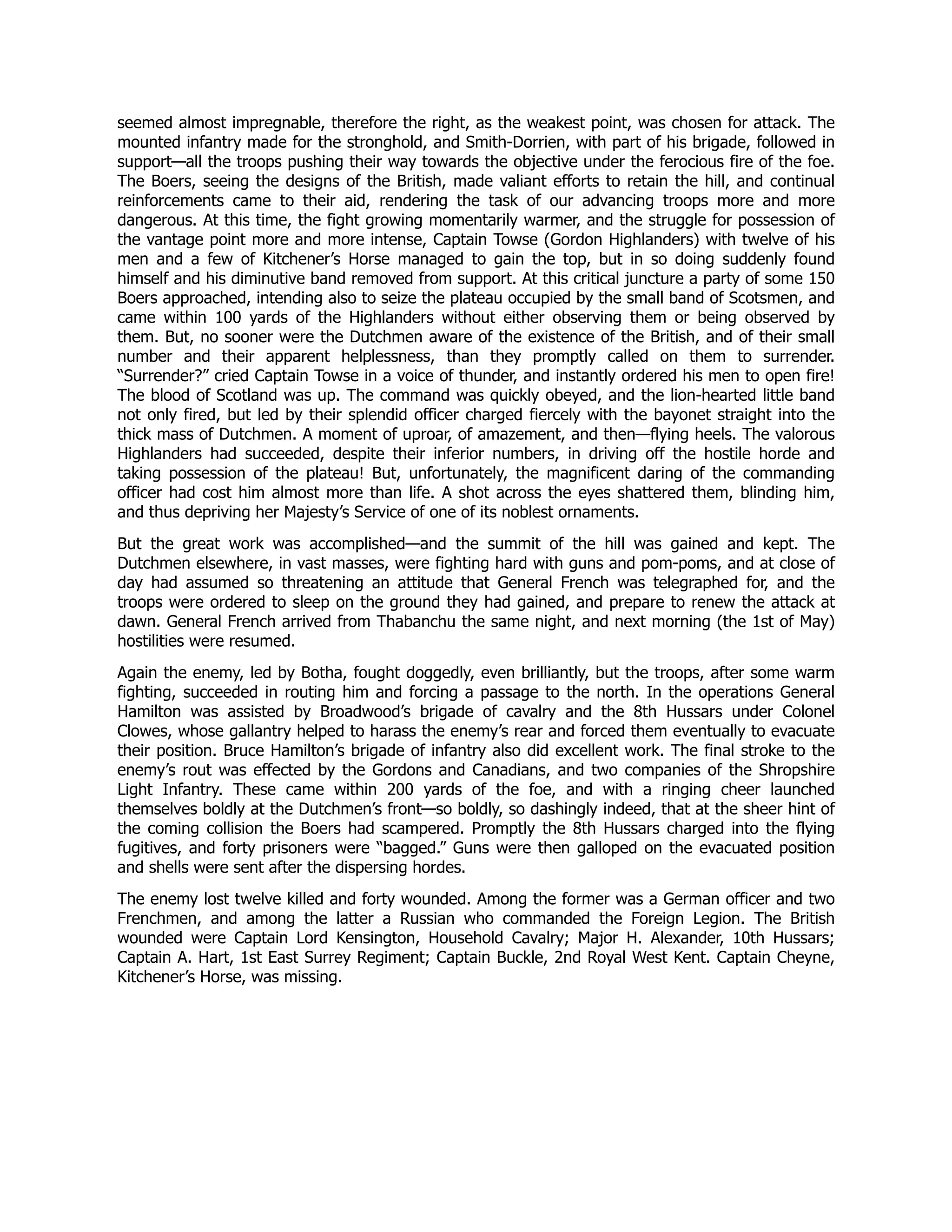 seemed almost impregnable, therefore the right, as the weakest point, was chosen for attack. The
mounted infantry made for the stronghold, and Smith-Dorrien, with part of his brigade, followed in
support—all the troops pushing their way towards the objective under the ferocious fire of the foe.
The Boers, seeing the designs of the British, made valiant efforts to retain the hill, and continual
reinforcements came to their aid, rendering the task of our advancing troops more and more
dangerous. At this time, the fight growing momentarily warmer, and the struggle for possession of
the vantage point more and more intense, Captain Towse (Gordon Highlanders) with twelve of his
men and a few of Kitchener’s Horse managed to gain the top, but in so doing suddenly found
himself and his diminutive band removed from support. At this critical juncture a party of some 150
Boers approached, intending also to seize the plateau occupied by the small band of Scotsmen, and
came within 100 yards of the Highlanders without either observing them or being observed by
them. But, no sooner were the Dutchmen aware of the existence of the British, and of their small
number and their apparent helplessness, than they promptly called on them to surrender.
“Surrender?” cried Captain Towse in a voice of thunder, and instantly ordered his men to open fire!
The blood of Scotland was up. The command was quickly obeyed, and the lion-hearted little band
not only fired, but led by their splendid officer charged fiercely with the bayonet straight into the
thick mass of Dutchmen. A moment of uproar, of amazement, and then—flying heels. The valorous
Highlanders had succeeded, despite their inferior numbers, in driving off the hostile horde and
taking possession of the plateau! But, unfortunately, the magnificent daring of the commanding
officer had cost him almost more than life. A shot across the eyes shattered them, blinding him,
and thus depriving her Majesty’s Service of one of its noblest ornaments.
But the great work was accomplished—and the summit of the hill was gained and kept. The
Dutchmen elsewhere, in vast masses, were fighting hard with guns and pom-poms, and at close of
day had assumed so threatening an attitude that General French was telegraphed for, and the
troops were ordered to sleep on the ground they had gained, and prepare to renew the attack at
dawn. General French arrived from Thabanchu the same night, and next morning (the 1st of May)
hostilities were resumed.
Again the enemy, led by Botha, fought doggedly, even brilliantly, but the troops, after some warm
fighting, succeeded in routing him and forcing a passage to the north. In the operations General
Hamilton was assisted by Broadwood’s brigade of cavalry and the 8th Hussars under Colonel
Clowes, whose gallantry helped to harass the enemy’s rear and forced them eventually to evacuate
their position. Bruce Hamilton’s brigade of infantry also did excellent work. The final stroke to the
enemy’s rout was effected by the Gordons and Canadians, and two companies of the Shropshire
Light Infantry. These came within 200 yards of the foe, and with a ringing cheer launched
themselves boldly at the Dutchmen’s front—so boldly, so dashingly indeed, that at the sheer hint of
the coming collision the Boers had scampered. Promptly the 8th Hussars charged into the flying
fugitives, and forty prisoners were “bagged.” Guns were then galloped on the evacuated position
and shells were sent after the dispersing hordes.
The enemy lost twelve killed and forty wounded. Among the former was a German officer and two
Frenchmen, and among the latter a Russian who commanded the Foreign Legion. The British
wounded were Captain Lord Kensington, Household Cavalry; Major H. Alexander, 10th Hussars;
Captain A. Hart, 1st East Surrey Regiment; Captain Buckle, 2nd Royal West Kent. Captain Cheyne,
Kitchener’s Horse, was missing.
 