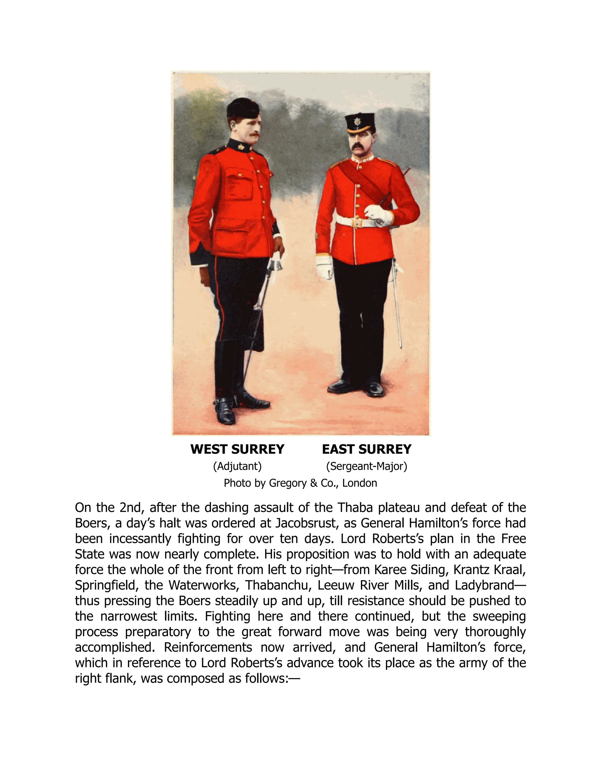 WEST SURREY EAST SURREY
(Adjutant) (Sergeant-Major)
Photo by Gregory & Co., London
On the 2nd, after the dashing assault of the Thaba plateau and defeat of the
Boers, a day’s halt was ordered at Jacobsrust, as General Hamilton’s force had
been incessantly fighting for over ten days. Lord Roberts’s plan in the Free
State was now nearly complete. His proposition was to hold with an adequate
force the whole of the front from left to right—from Karee Siding, Krantz Kraal,
Springfield, the Waterworks, Thabanchu, Leeuw River Mills, and Ladybrand—
thus pressing the Boers steadily up and up, till resistance should be pushed to
the narrowest limits. Fighting here and there continued, but the sweeping
process preparatory to the great forward move was being very thoroughly
accomplished. Reinforcements now arrived, and General Hamilton’s force,
which in reference to Lord Roberts’s advance took its place as the army of the
right flank, was composed as follows:—
 