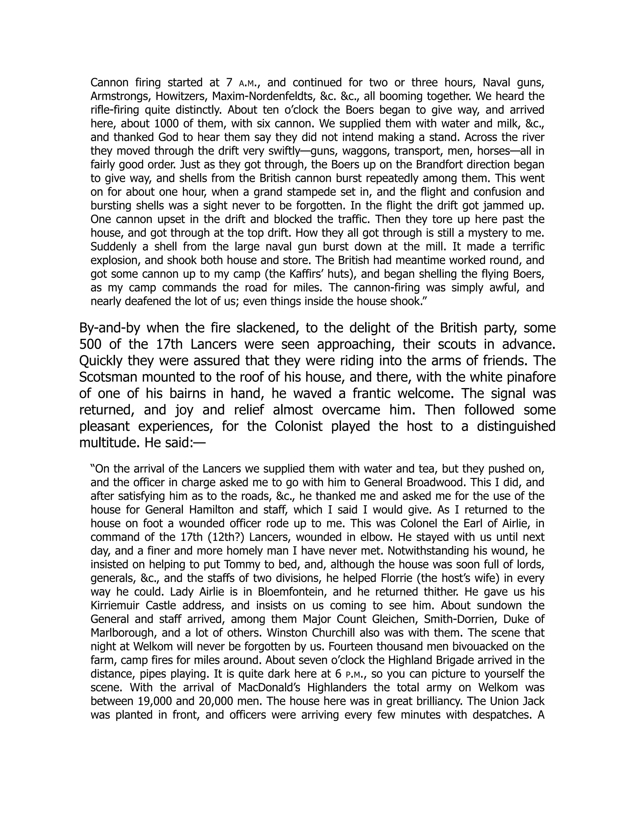 Cannon firing started at 7 a.m., and continued for two or three hours, Naval guns,
Armstrongs, Howitzers, Maxim-Nordenfeldts, &c. &c., all booming together. We heard the
rifle-firing quite distinctly. About ten o’clock the Boers began to give way, and arrived
here, about 1000 of them, with six cannon. We supplied them with water and milk, &c.,
and thanked God to hear them say they did not intend making a stand. Across the river
they moved through the drift very swiftly—guns, waggons, transport, men, horses—all in
fairly good order. Just as they got through, the Boers up on the Brandfort direction began
to give way, and shells from the British cannon burst repeatedly among them. This went
on for about one hour, when a grand stampede set in, and the flight and confusion and
bursting shells was a sight never to be forgotten. In the flight the drift got jammed up.
One cannon upset in the drift and blocked the traffic. Then they tore up here past the
house, and got through at the top drift. How they all got through is still a mystery to me.
Suddenly a shell from the large naval gun burst down at the mill. It made a terrific
explosion, and shook both house and store. The British had meantime worked round, and
got some cannon up to my camp (the Kaffirs’ huts), and began shelling the flying Boers,
as my camp commands the road for miles. The cannon-firing was simply awful, and
nearly deafened the lot of us; even things inside the house shook.”
By-and-by when the fire slackened, to the delight of the British party, some
500 of the 17th Lancers were seen approaching, their scouts in advance.
Quickly they were assured that they were riding into the arms of friends. The
Scotsman mounted to the roof of his house, and there, with the white pinafore
of one of his bairns in hand, he waved a frantic welcome. The signal was
returned, and joy and relief almost overcame him. Then followed some
pleasant experiences, for the Colonist played the host to a distinguished
multitude. He said:—
“On the arrival of the Lancers we supplied them with water and tea, but they pushed on,
and the officer in charge asked me to go with him to General Broadwood. This I did, and
after satisfying him as to the roads, &c., he thanked me and asked me for the use of the
house for General Hamilton and staff, which I said I would give. As I returned to the
house on foot a wounded officer rode up to me. This was Colonel the Earl of Airlie, in
command of the 17th (12th?) Lancers, wounded in elbow. He stayed with us until next
day, and a finer and more homely man I have never met. Notwithstanding his wound, he
insisted on helping to put Tommy to bed, and, although the house was soon full of lords,
generals, &c., and the staffs of two divisions, he helped Florrie (the host’s wife) in every
way he could. Lady Airlie is in Bloemfontein, and he returned thither. He gave us his
Kirriemuir Castle address, and insists on us coming to see him. About sundown the
General and staff arrived, among them Major Count Gleichen, Smith-Dorrien, Duke of
Marlborough, and a lot of others. Winston Churchill also was with them. The scene that
night at Welkom will never be forgotten by us. Fourteen thousand men bivouacked on the
farm, camp fires for miles around. About seven o’clock the Highland Brigade arrived in the
distance, pipes playing. It is quite dark here at 6 p.m., so you can picture to yourself the
scene. With the arrival of MacDonald’s Highlanders the total army on Welkom was
between 19,000 and 20,000 men. The house here was in great brilliancy. The Union Jack
was planted in front, and officers were arriving every few minutes with despatches. A
 