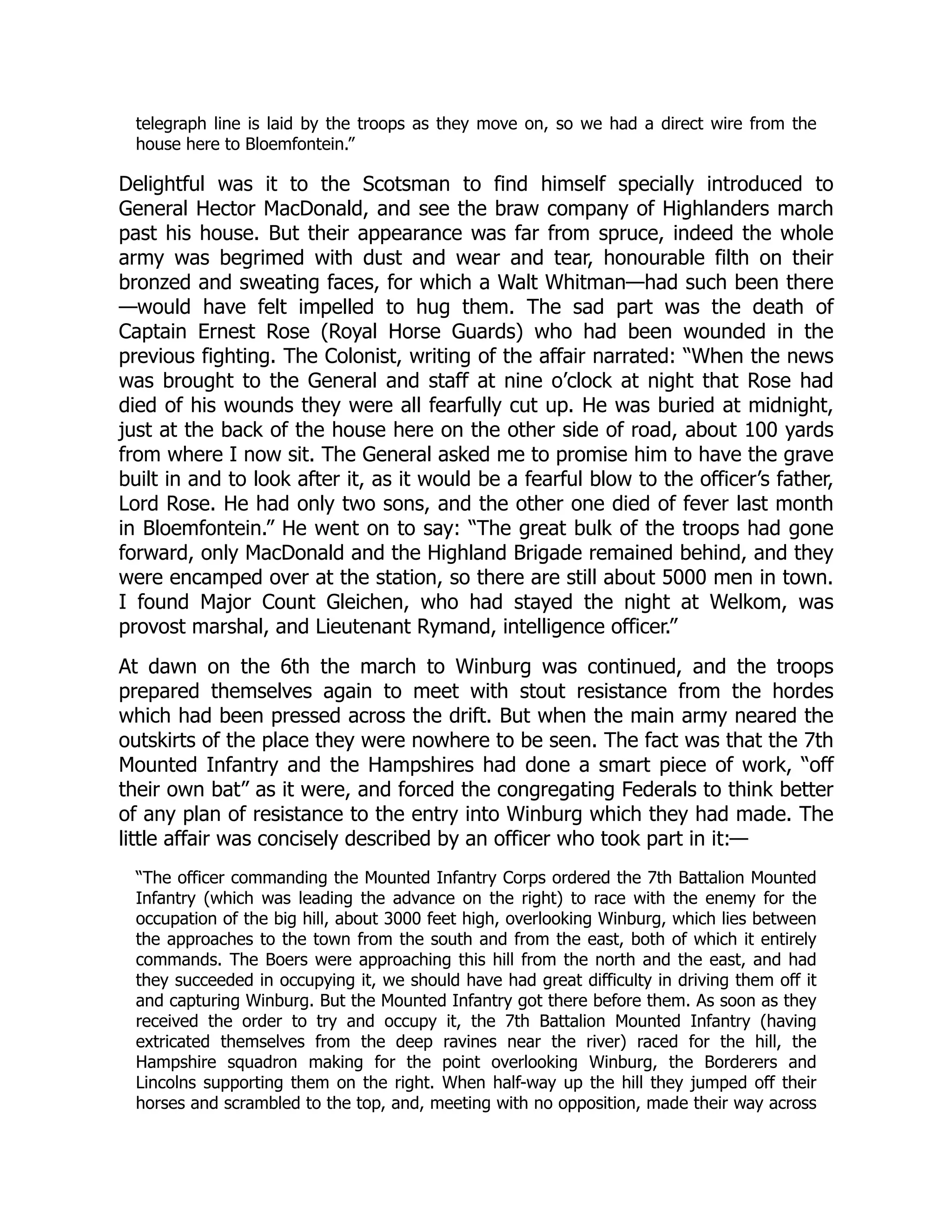 telegraph line is laid by the troops as they move on, so we had a direct wire from the
house here to Bloemfontein.”
Delightful was it to the Scotsman to find himself specially introduced to
General Hector MacDonald, and see the braw company of Highlanders march
past his house. But their appearance was far from spruce, indeed the whole
army was begrimed with dust and wear and tear, honourable filth on their
bronzed and sweating faces, for which a Walt Whitman—had such been there
—would have felt impelled to hug them. The sad part was the death of
Captain Ernest Rose (Royal Horse Guards) who had been wounded in the
previous fighting. The Colonist, writing of the affair narrated: “When the news
was brought to the General and staff at nine o’clock at night that Rose had
died of his wounds they were all fearfully cut up. He was buried at midnight,
just at the back of the house here on the other side of road, about 100 yards
from where I now sit. The General asked me to promise him to have the grave
built in and to look after it, as it would be a fearful blow to the officer’s father,
Lord Rose. He had only two sons, and the other one died of fever last month
in Bloemfontein.” He went on to say: “The great bulk of the troops had gone
forward, only MacDonald and the Highland Brigade remained behind, and they
were encamped over at the station, so there are still about 5000 men in town.
I found Major Count Gleichen, who had stayed the night at Welkom, was
provost marshal, and Lieutenant Rymand, intelligence officer.”
At dawn on the 6th the march to Winburg was continued, and the troops
prepared themselves again to meet with stout resistance from the hordes
which had been pressed across the drift. But when the main army neared the
outskirts of the place they were nowhere to be seen. The fact was that the 7th
Mounted Infantry and the Hampshires had done a smart piece of work, “off
their own bat” as it were, and forced the congregating Federals to think better
of any plan of resistance to the entry into Winburg which they had made. The
little affair was concisely described by an officer who took part in it:—
“The officer commanding the Mounted Infantry Corps ordered the 7th Battalion Mounted
Infantry (which was leading the advance on the right) to race with the enemy for the
occupation of the big hill, about 3000 feet high, overlooking Winburg, which lies between
the approaches to the town from the south and from the east, both of which it entirely
commands. The Boers were approaching this hill from the north and the east, and had
they succeeded in occupying it, we should have had great difficulty in driving them off it
and capturing Winburg. But the Mounted Infantry got there before them. As soon as they
received the order to try and occupy it, the 7th Battalion Mounted Infantry (having
extricated themselves from the deep ravines near the river) raced for the hill, the
Hampshire squadron making for the point overlooking Winburg, the Borderers and
Lincolns supporting them on the right. When half-way up the hill they jumped off their
horses and scrambled to the top, and, meeting with no opposition, made their way across
 