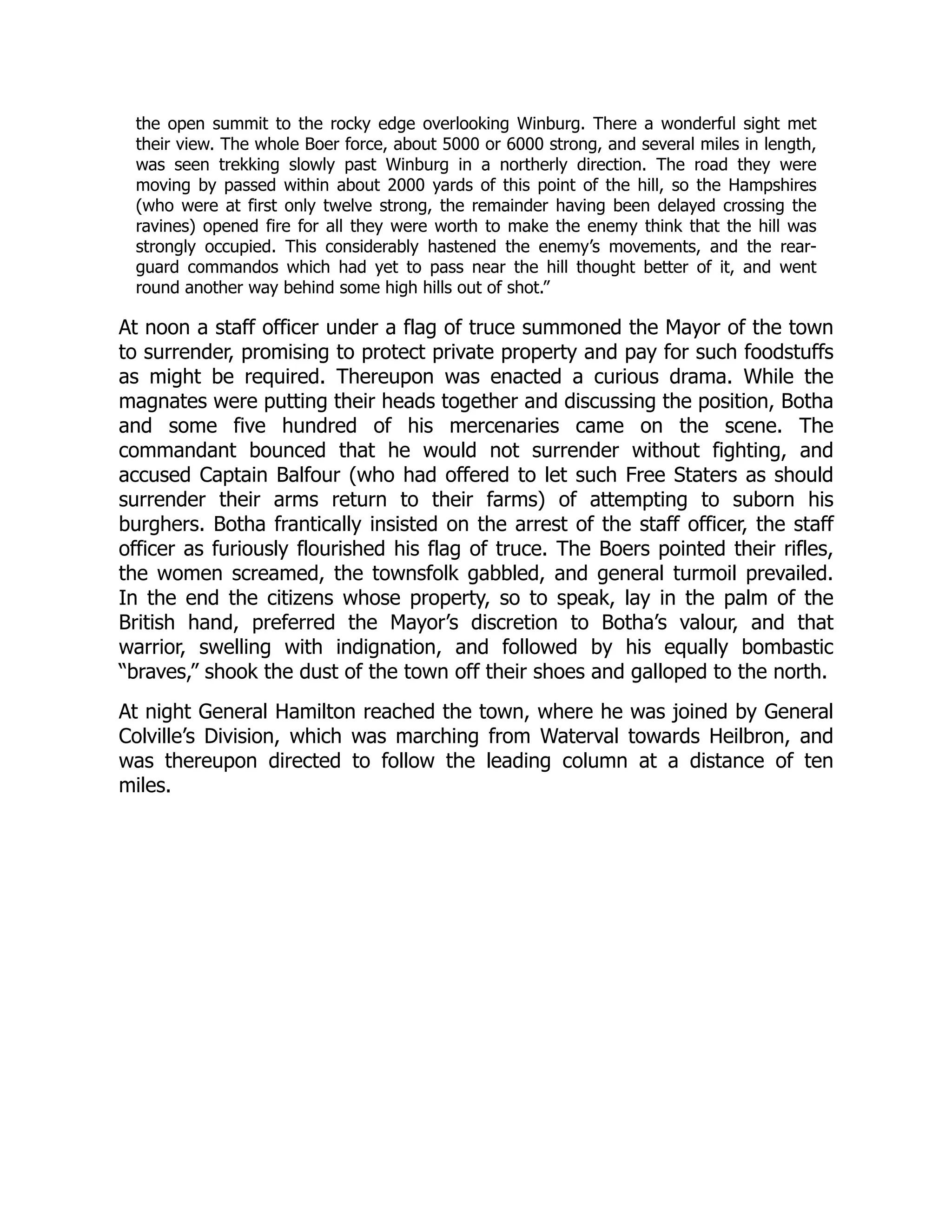 the open summit to the rocky edge overlooking Winburg. There a wonderful sight met
their view. The whole Boer force, about 5000 or 6000 strong, and several miles in length,
was seen trekking slowly past Winburg in a northerly direction. The road they were
moving by passed within about 2000 yards of this point of the hill, so the Hampshires
(who were at first only twelve strong, the remainder having been delayed crossing the
ravines) opened fire for all they were worth to make the enemy think that the hill was
strongly occupied. This considerably hastened the enemy’s movements, and the rear-
guard commandos which had yet to pass near the hill thought better of it, and went
round another way behind some high hills out of shot.”
At noon a staff officer under a flag of truce summoned the Mayor of the town
to surrender, promising to protect private property and pay for such foodstuffs
as might be required. Thereupon was enacted a curious drama. While the
magnates were putting their heads together and discussing the position, Botha
and some five hundred of his mercenaries came on the scene. The
commandant bounced that he would not surrender without fighting, and
accused Captain Balfour (who had offered to let such Free Staters as should
surrender their arms return to their farms) of attempting to suborn his
burghers. Botha frantically insisted on the arrest of the staff officer, the staff
officer as furiously flourished his flag of truce. The Boers pointed their rifles,
the women screamed, the townsfolk gabbled, and general turmoil prevailed.
In the end the citizens whose property, so to speak, lay in the palm of the
British hand, preferred the Mayor’s discretion to Botha’s valour, and that
warrior, swelling with indignation, and followed by his equally bombastic
“braves,” shook the dust of the town off their shoes and galloped to the north.
At night General Hamilton reached the town, where he was joined by General
Colville’s Division, which was marching from Waterval towards Heilbron, and
was thereupon directed to follow the leading column at a distance of ten
miles.
 