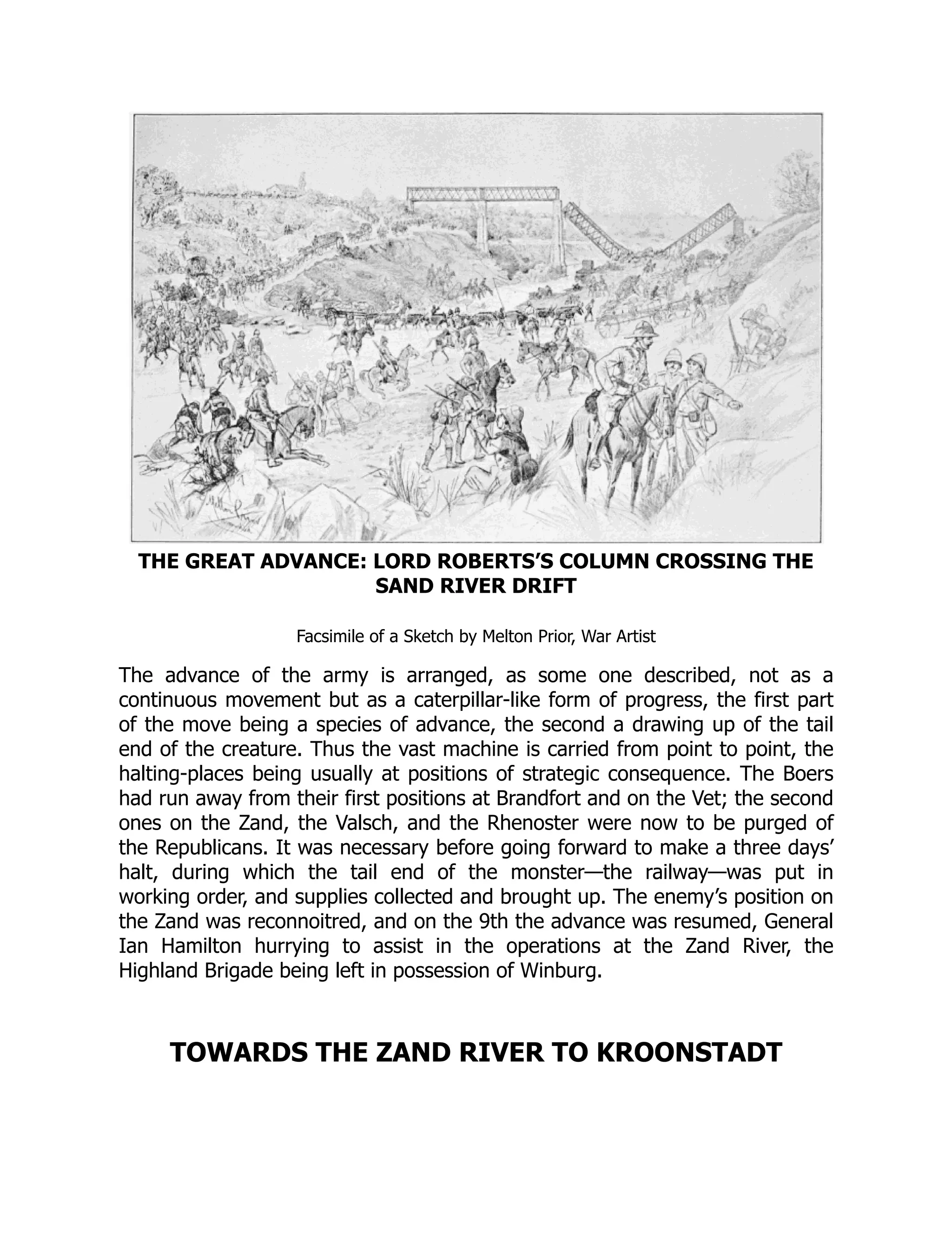 THE GREAT ADVANCE: LORD ROBERTS’S COLUMN CROSSING THE
SAND RIVER DRIFT
Facsimile of a Sketch by Melton Prior, War Artist
The advance of the army is arranged, as some one described, not as a
continuous movement but as a caterpillar-like form of progress, the first part
of the move being a species of advance, the second a drawing up of the tail
end of the creature. Thus the vast machine is carried from point to point, the
halting-places being usually at positions of strategic consequence. The Boers
had run away from their first positions at Brandfort and on the Vet; the second
ones on the Zand, the Valsch, and the Rhenoster were now to be purged of
the Republicans. It was necessary before going forward to make a three days’
halt, during which the tail end of the monster—the railway—was put in
working order, and supplies collected and brought up. The enemy’s position on
the Zand was reconnoitred, and on the 9th the advance was resumed, General
Ian Hamilton hurrying to assist in the operations at the Zand River, the
Highland Brigade being left in possession of Winburg.
TOWARDS THE ZAND RIVER TO KROONSTADT
 